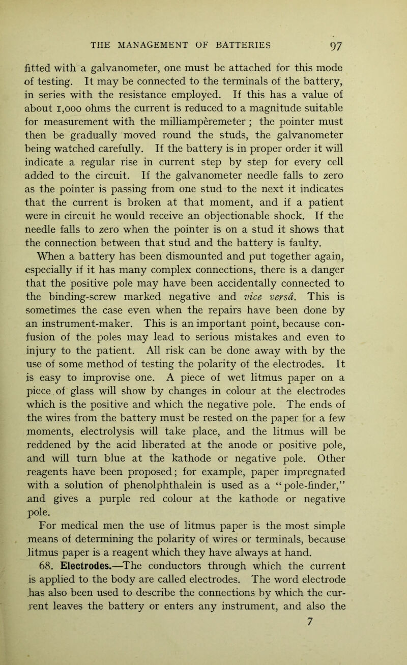 fitted with a galvanometer, one must be attached for this mode of testing. It may be connected to the terminals of the battery, in series with the resistance employed. If this has a value of about 1,000 ohms the current is reduced to a magnitude suitable for measurement with the milliamperemeter ; the pointer must then be gradually moved round the studs, the galvanometer being watched carefully. If the battery is in proper order it will indicate a regular rise in current step by step for every cell added to the circuit. If the galvanometer needle falls to zero as the pointer is passing from one stud to the next it indicates that the current is broken at that moment, and if a patient were in circuit he would receive an objectionable shock. If the needle falls to zero when the pointer is on a stud it shows that the connection between that stud and the battery is faulty. When a battery has been dismounted and put together again, especially if it has many complex connections, there is a danger that the positive pole may have been accidentally connected to the binding-screw marked negative and vice versa. This is sometimes the case even when the repairs have been done by an instrument-maker. This is an important point, because con- fusion of the poles may lead to serious mistakes and even to injury to the patient. All risk can be done away with by the use of some method of testing the polarity of the electrodes. It is easy to improvise one. A piece of wet litmus paper on a piece , of glass will show by changes in colour at the electrodes which is the positive and which the negative pole. The ends of the wires from the battery must be rested on the paper for a few moments, electrolysis will take place, and the litmus will be reddened by the acid liberated at the anode or positive pole, and will turn blue at the kathode or negative pole. Other reagents have been proposed; for example, paper impregnated with a solution of phenolphthalein is used as a “ pole-finder,” und gives a purple red colour at the kathode or negative pole. For medical men the use of litmus paper is the most simple means of determining the polarity of wires or terminals, because litmus paper is a reagent which they have always at hand. 68. Electrodes.—^The conductors through which the current is applied to the body are called electrodes. The word electrode has also been used to describe the connections by which the cur- jent leaves the battery or enters any instrument, and also the 7