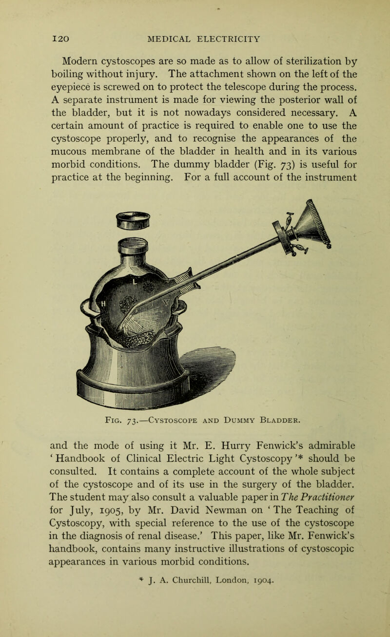 Modern cystoscopes are so made as to allow of sterilization by boiling without injury. The attachment shown on the left of the eyepiece is screwed on to protect the telescope during the process. A separate instrument is made for viewing the posterior wall of the bladder, but it is not nowadays considered necessary. A certain amount of practice is required to enable one to use the cystoscope properly, and to recognise the appearances of the mucous membrane of the bladder in health and in its various morbid conditions. The dummy bladder (Fig. 73) is useful for practice at the beginning. For a full account of the instrument Fig. 73.—Cystoscope and Dummy Bladder. and the mode of using it Mr. E. Hurry Fenwick’s admirable ‘ Handbook of Clinical Electric Light Cystoscopy ’* should be consulted. It contains a complete account of the whole subject of the cystoscope and of its use in the surgery of the bladder. The student may also consult a valuable paper in The Practitioner for July, 1905, by Mr. David Newman on ‘The Teaching of Cystoscopy, with special reference to the use of the cystoscope in the diagnosis of renal disease.’ This paper, like Mr. Fenwick’s handbook, contains many instructive illustrations of cystoscopic appearances in various morbid conditions. J. A. Churchill, London, 1904.