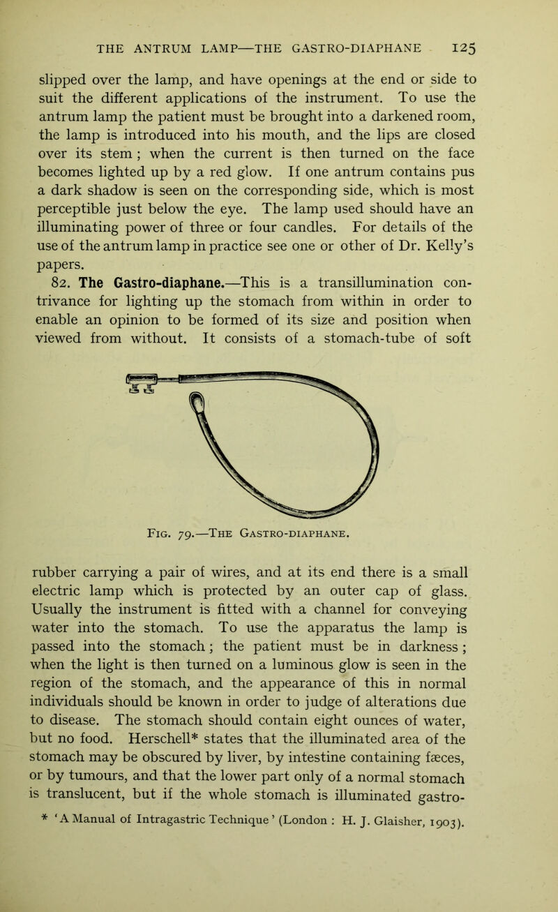 slipped over the lamp, and have openings at the end or side to suit the different applications of the instrument. To use the antrum lamp the patient must be brought into a darkened room, the lamp is introduced into his mouth, and the lips are closed over its stem ; when the current is then turned on the face becomes lighted up by a red glow. If one antrum contains pus a dark shadow is seen on the corresponding side, which is most perceptible just below the eye. The lamp used should have an illuminating power of three or four candles. For details of the use of the antrum lamp in practice see one or other of Dr. Kelly’s papers. 82. The Gastro-diaphane.—^This is a transillumination con- trivance for lighting up the stomach from within in order to enable an opinion to be formed of its size and position when viewed from without. It consists of a stomach-tube of soft rubber carrying a pair of wires, and at its end there is a small electric lamp which is protected by an outer cap of glass. Usually the instrument is fitted with a channel for conveying water into the stomach. To use the apparatus the lamp is passed into the stomach; the patient must be in darkness ; when the light is then turned on a luminous glow is seen in the region of the stomach, and the appearance of this in normal individuals should be known in order to judge of alterations due to disease. The stomach should contain eight ounces of water, but no food. Herschell* states that the illuminated area of the stomach may be obscured by liver, by intestine containing faeces, or by tumours, and that the lower part only of a normal stomach is translucent, but if the whole stomach is illuminated gastro- * ‘A Manual of Intragastric Technique ’ (London : H. J. Glaisher, 1903).