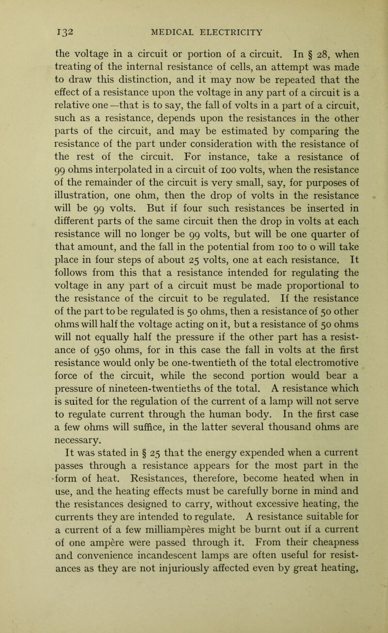the voltage in a circuit or portion of a circuit. In § 28, when treating of the internal resistance of cells, an attempt was made to draw this distinction, and it may now be repeated that the effect of a resistance upon the voltage in any part of a circuit is a relative one —that is to say, the fall of volts in a part of a circuit, such as a resistance, depends upon the resistances in the other parts of the circuit, and may be estimated by comparing the resistance of the part under consideration with the resistance of the rest of the circuit. For instance, take a resistance of 99 ohms interpolated in a circuit of 100 volts, when the resistance of the remainder of the circuit is very small, say, for purposes of illustration, one ohm, then the drop of volts in the resistance will be 99 volts. But if four such resistances be inserted in different parts of the same circuit then the drop in volts at each resistance will no longer be 99 volts, but will be one quarter of that amount, and the fall in the potential from 100 to o will take place in four steps of about 25 volts, one at each resistance. It follows from this that a resistance intended for regulating the voltage in any part of a circuit must be made proportional to the resistance of the circuit to be regulated. If the resistance of the part to be regulated is 50 ohms, then a resistance of 50 other ohms will half the voltage acting on it, but a resistance of 50 ohms will not equally half the pressure if the other part has a resist- ance of 950 ohms, for in this case the fall in volts at the first resistance would only be one-twentieth of the total electromotive force of the circuit, while the second portion would bear a pressure of nine teen-twentieths of the total. A resistance which is suited for the regulation of the current of a lamp will not serve to regulate current through the human body. In the first case a few ohms will suffice, in the latter several thousand ohms are necessary. It was stated in § 25 that the energy expended when a current passes through a resistance appears for the most part in the •form of heat. Resistances, therefore, become heated when in use, and the heating effects must be carefully borne in mind and the resistances designed to carry, without excessive heating, the currents they are intended to regulate. A resistance suitable for a current of a few milliamperes might be burnt out if a current of one ampere were passed through it. From their cheapness and convenience incandescent lamps are often useful for resist- ances as they are not injuriously affected even by great heating.