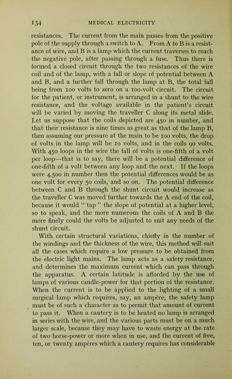 resistances. The current from the main passes from the positive pole of the supply through a switch to A. From A to B is a resist- ance of wire, and B is a lamp which the current traverses to reach the negative pole, after passing through a fuse. Thus there is formed a closed circuit through the two resistances of the wire coil and of the lamp, with a fall or slope of potential between A and B, and a further fall through the lamp at B, the total fall being from loo volts to zero on a loo-volt circuit. The circuit for the patient, or instrument, is arranged in a shunt to the wire resistance, and the voltage available in the patient’s circuit will be varied by moving the traveller C along its metal slide. Let us suppose that the coils depicted are 450 in number, and that their resistance is nine times as great as that of the lamp B, then assuming our pressure at the main to be 100 volts, the drop of volts in the lamp will be 10 volts, and in the coils 90 volts. With 450 loops in the wire the fall of volts is one-fifth of a volt per loop—that is to say, there will be a potential difference of one-fifth of a volt between any loop and the next. If the loops were 4,500 in number then the potential differences would be as one volt for every 50 coils, and so on. The potential difference between C and B through the shunt circuit would increase as the traveller C was moved further towards the A end of the coil, because it would “ tap ” the slope of potential at a higher level, so to speak, and the more numerous the coils of A and B the more finely could the volts be adjusted to suit any needs of the shunt circuit. With certain structural variations, chiefly in the number of the windings and the thickness of the wire, this method will suit all the cases which require a low pressure to be obtained from the electric light mains. The lamp acts as a safety resistance, and determines the maximum current which can pass through the apparatus. A certain latitude is afforded by the use of lamps of various candle-power for that portion of the resistance. When the current is to be applied to the lighting of a small surgical lamp which requires, say, an ampere, the safety lamp must be of such a character as to permit that amount of current to pass it. When a cautery is to be heated no lamp is arranged in series with the wire, and the various parts must be on a much larger scale, because they may have to waste energy at the rate of two horse-power or more when in use, and the current of five, ten, or twenty amperes which a cautery requires has considerable