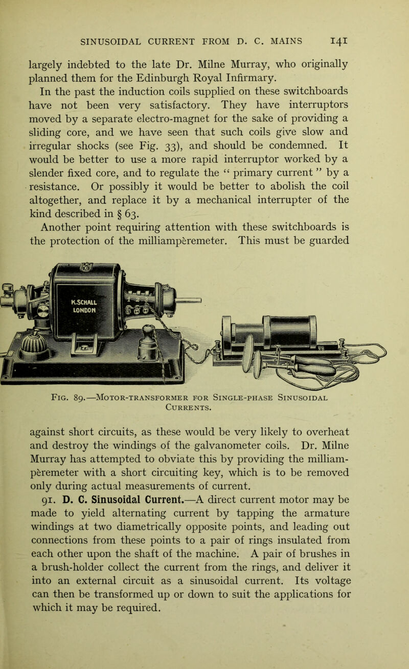 largely indebted to the late Dr. Milne Murray, who originally planned them for the Edinburgh Royal Infirmary. In the past the induction coils supplied on these switchboards have not been very satisfactory. They have interrupters moved by a separate electro-magnet for the sake of providing a sliding core, and we have seen that such coils give slow and irregular shocks (see Fig. 33), and should be condemned. It would be better to use a more rapid interrupter worked by a slender fixed core, and to regulate the primary current ” by a resistance. Or possibly it would be better to abolish the coil altogether, and replace it by a mechanical interrupter of the kind described in § 63. Another point requiring attention with these switchboards is the protection of the milliamperemeter. This must be guarded Fig. 89.—Motor-transformer for Single-phase Sinusoidal Currents. against short circuits, as these would be very likely to overheat and destroy the windings of the galvanometer coils. Dr. Milne Murray has attempted to obviate this by providing the milliam- peremeter with a short circuiting key, which is to be removed only during actual measurements of current. 91. D. C. Sinusoidal Current.—A direct current motor may be made to yield alternating current by tapping the armature windings at two diametrically opposite points, and leading out connections from these points to a pair of rings insulated from each other upon the shaft of the machine. A pair of brushes in a brush-holder collect the current from the rings, and deliver it into an external circuit as a sinusoidal current. Its voltage can then be transformed up or down to suit the applications for which it may be required.