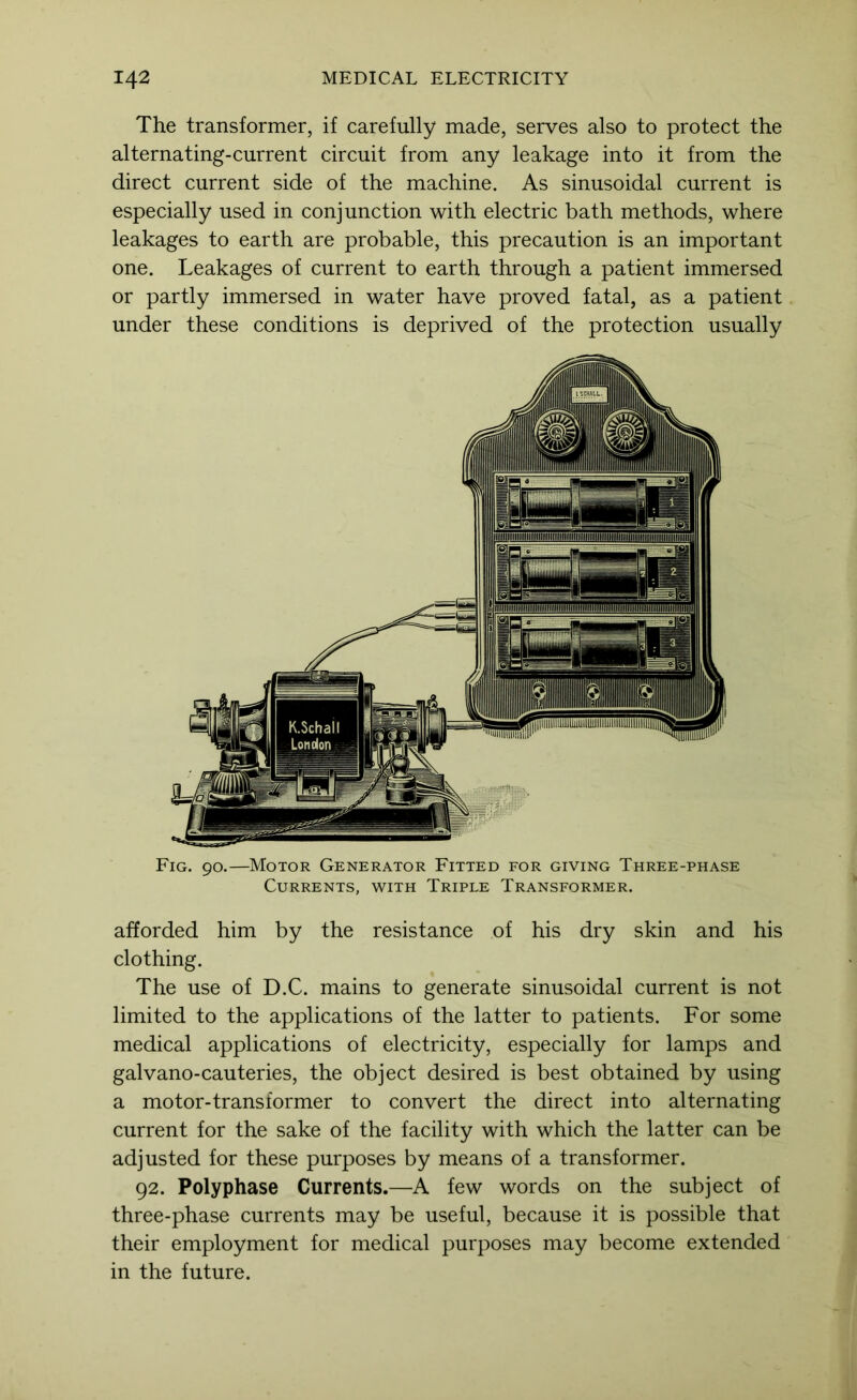 The transformer, if carefully made, serves also to protect the alternating-current circuit from any leakage into it from the direct current side of the machine. As sinusoidal current is especially used in conjunction with electric bath methods, where leakages to earth are probable, this precaution is an important one. Leakages of current to earth through a patient immersed or partly immersed in water have proved fatal, as a patient under these conditions is deprived of the protection usually Fig. 90.—Motor Generator Fitted for giving Three-phase Currents, with Triple Transformer. afforded him by the resistance of his dry skin and his clothing. The use of D.C. mains to generate sinusoidal current is not limited to the applications of the latter to patients. For some medical applications of electricity, especially for lamps and galvano-cauteries, the object desired is best obtained by using a motor-transformer to convert the direct into alternating current for the sake of the facility with which the latter can be adjusted for these purposes by means of a transformer. 92. Polyphase Currents.—A few words on the subject of three-phase currents may be useful, because it is possible that their employment for medical purposes may become extended in the future.