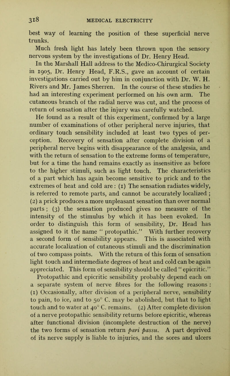 best way of learning the position of these superficial nerve trunks. Much fresh light has lately been thrown upon the sensory nervous system by the investigations of Dr. Henry Head. In the Marshall Hall address to the Medico-Chirurgical Society in 1905, Dr. Henry Head, F.R.S., gave an account of certain investigations carried out by him in conjunction with Dr. W. H. Rivers and Mr. James Sherren. In the course of these studies he had an interesting experiment performed on his own arm. The cutaneous branch of the radial nerve was cut, and the process of return of sensation after the injury was carefully watched. He found as a result of this experiment,' confirmed by a large number of examinations of other peripheral nerve injuries, that ordinary touch sensibility included at least two types of per- ception. Recovery of sensation after complete division of a peripheral nerve begins with disappearance of the analgesia, and with the return of sensation to the extreme forms of temperature, but for a time the hand remains exactly as insensitive as before to the higher stimuli, such as light touch. The characteristics of a part which has again become sensitive to prick and to the extremes of heat and cold are : (i) The sensation radiates widely, is referred to remote parts, and cannot be accurately localized ; (2) a prick produces a more unpleasant sensation than over normal parts ; (3) the sensation produced gives no measure of the intensity of the stimulus by which it has been evoked. In order to distinguish this form of sensibility. Dr. Head has assigned to it the name ‘‘ protopathic.” With further recovery a second form of sensibility appears. This is associated with accurate localization of cutaneous stimuli and the discrimination of two compass points. With the return of this form of sensation light touch and intermediate degrees of heat and cold can be again appreciated. This form of sensibility should be called “ epicritic.” Protopathic and epicritic sensibility probably depend each on a separate system of nerve fibres for the following reasons : (i) Occasionally, after division of a peripheral nerve, sensibility to pain, to ice, and to 50° C. may be abolished, but that to light touch and to water at 40° C. remains. (2) After complete division of a nerve protopathic sensibility returns before epicritic, whereas after functional division (incomplete destruction of the nerve) the two forms of sensation return pari passu. A part deprived of its nerve supply is liable to injuries, and the sores and ulcers