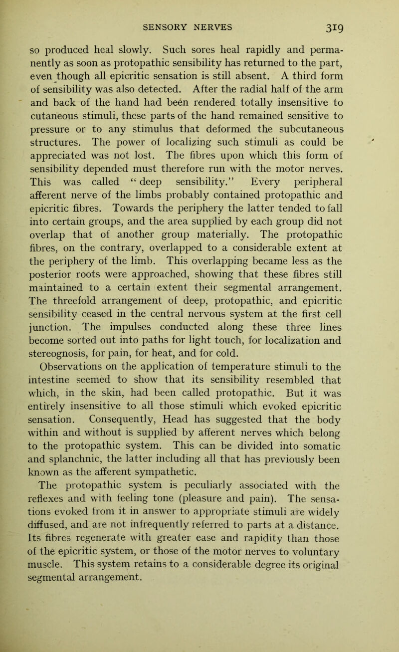 SO produced heal slowly. Such sores heal rapidly and perma- nently as soon as protopathic sensibility has returned to the part, even though all epicritic sensation is still absent. A third form of sensibility was also detected. After the radial half of the arm and back of the hand had been rendered totally insensitive to cutaneous stimuli, these parts of the hand remained sensitive to pressure or to any stimulus that deformed the subcutaneous structures. The power of localizing such stimuli as could be appreciated was not lost. The fibres upon which this form of sensibility depended must therefore run with the motor nerves. This was called “ deep sensibility.” Every peripheral afferent nerve of the limbs probably contained protopathic and epicritic fibres. Towards the periphery the latter tended to fall into certain groups, and the area supplied by each group did not overlap that of another group materially. The protopathic fibres, on the contrary, overlapped to a considerable extent at the periphery of the limb. This overlapping became less as the posterior roots were approached, showing that these fibres still maintained to a certain extent their segmental arrangement. The threefold arrangement of deep, protopathic, and epicritic sensibility ceased in the central nervous system at the first cell junction. The impulses conducted along these three lines become sorted out into paths for light touch, for localization and stereognosis, for pain, for heat, and for cold. Observations on the application of temperature stimuli to the intestine seemed to show that its sensibility resembled that which, in the skin, had been called protopathic. But it was entirely insensitive to all those stimuli which evoked epicritic sensation. Consequently, Head has suggested that the body within and without is supplied by afferent nerves which belong to the protopathic system. This can be divided into somatic and splanchnic, the latter including all that has previously been known as the afferent sympathetic. The protopathic system is peculiarly associated with the reflexes and with feeling tone (pleasure and pain). The sensa- tions evoked from it in answer to appropriate stimuli are widely diffused, and are not infrequently referred to parts at a distance. Its fibres regenerate with greater ease and rapidity than those of the epicritic system, or those of the motor nerves to voluntary muscle. This systern retains to a considerable degree its original segmental arrangement.