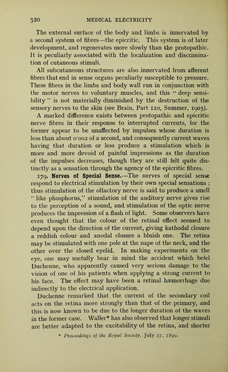 The external surface of the body and limbs is innervated by a second system of fibres—the epicritic. This system is of later development, and regenerates more slowly than the protopathic. It is peculiarly associated with the localization and discrimina- tion of cutaneous stimuli. All subcutaneous structures are also innervated from afferent hbres that end in sense organs peculiarly susceptible to pressure. These fibres in the limbs and body wall run in conjunction with the motor nerves to voluntary muscles, and this “ deep sensi- bility ” is not materially diminished by the destruction of the sensory nerves to the skin (see Brain, Part no. Summer, 1905). A marked difference exists between protopathic and epicritic nerve fibres in their response to interrupted currents, for the former appear to be unaffected by impulses whose duration is less than about o*oo2 of a second, and consequently current waves having that duration or less produce a stimulation which is more and more devoid of painful impressions as the duration of the impulses decreases, though they are still felt quite dis- tinctly as a sensation through the agency of the epicritic fibres. 179. Nerves of Special Sense.—^The nerves of special sense respond to electrical stimulation by their own special sensations ; thus stimulation of the olfactory nerve is said to produce a smell ‘‘ like phosphorus,” stimulation of the auditory nerve gives rise to the perception of a sound, and stimulation of the optic nerve produces the impression of a flash of light. Some observers have even thought that the colour of the retinal effect seemed to depend upon the direction of the current, giving kathodal closure a reddish colour and anodal closure a bluish one. The retina may be stimulated with one pole at the nape of the neck, and the other over the closed eyelid. In making experiments on the eye, one may usefully bear in mind the accident which befel Duchenne, who apparently caused very serious damage to the vision of one of his patients when applying a strong current to his face. The effect may have been a retinal haemorrhage due indirectly to the electrical application. Duchenne remarked that the current of the secondary coil acts on the retina more strongly than that of the primary, and this is now known to be due to the longer duration of the waves in the former case. Waller* has also observed that longer stimuli are better adapted to the excitability of the retina, and shorter * Proceedings of the Royal Society, July 27, 1899.