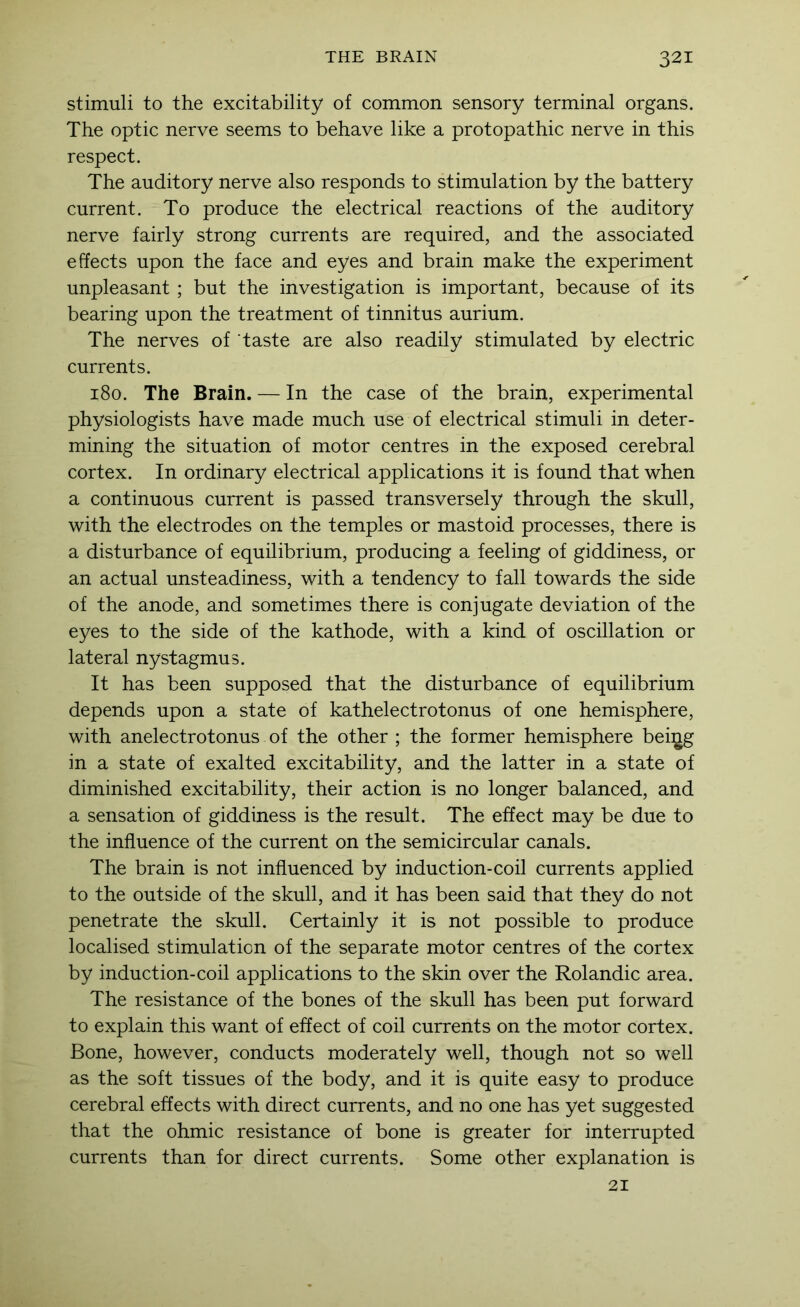 stimuli to the excitability of common sensory terminal organs. The optic nerve seems to behave like a protopathic nerve in this respect. The auditory nerve also responds to stimulation by the battery current. To produce the electrical reactions of the auditory nerve fairly strong currents are required, and the associated effects upon the face and eyes and brain make the experiment unpleasant ; but the investigation is important, because of its bearing upon the treatment of tinnitus aurium. The nerves of taste are also readily stimulated by electric currents. 180. The Brain. — In the case of the brain, experimental physiologists have made much use of electrical stimuli in deter- mining the situation of motor centres in the exposed cerebral cortex. In ordinary electrical applications it is found that when a continuous current is passed transversely through the skull, with the electrodes on the temples or mastoid processes, there is a disturbance of equilibrium, producing a feeling of giddiness, or an actual unsteadiness, with a tendency to fall towards the side of the anode, and sometimes there is conjugate deviation of the eyes to the side of the kathode, with a kind of oscillation or lateral nystagmus. It has been supposed that the disturbance of equilibrium depends upon a state of kathelectrotonus of one hemisphere, with anelectrotonus of the other ; the former hemisphere bei^g in a state of exalted excitability, and the latter in a state of diminished excitability, their action is no longer balanced, and a sensation of giddiness is the result. The effect may be due to the influence of the current on the semicircular canals. The brain is not influenced by induction-coil currents applied to the outside of the skull, and it has been said that they do not penetrate the skull. Certainly it is not possible to produce localised stimulation of the separate motor centres of the cortex by induction-coil applications to the skin over the Rolandic area. The resistance of the bones of the skull has been put forward to explain this want of effect of coil currents on the motor cortex. Bone, however, conducts moderately well, though not so well as the soft tissues of the body, and it is quite easy to produce cerebral effects with direct currents, and no one has yet suggested that the ohmic resistance of bone is greater for interrupted currents than for direct currents. Some other explanation is 21