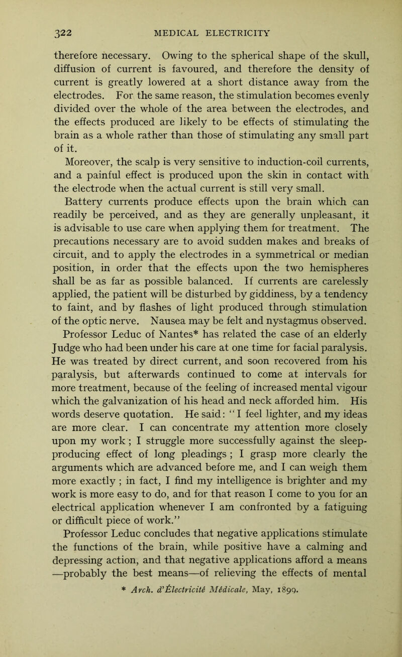 therefore necessary. Owing to the spherical shape of the skull, diffusion of current is favoured, and therefore the density of current is greatly lowered at a short distance away from the electrodes. For the same reason, the stimulation becomes evenly divided over the whole of the area between the electrodes, and the effects produced are likely to be effects of stimulating the brain as a whole rather than those of stimulating any small part of it. Moreover, the scalp is very sensitive to induction-coil currents, and a painful effect is produced upon the skin in contact with the electrode when the actual current is still very small. Battery currents produce effects upon the brain which can readily be perceived, and as they are generally unpleasant, it is advisable to use care when applying them for treatment. The precautions necessary are to avoid sudden makes and breaks of circuit, and to apply the electrodes in a symmetrical or median position, in order that the effects upon the two hemispheres shall be as far as possible balanced. If currents are carelessly applied, the patient will be disturbed by giddiness, by a tendency to faint, and by flashes of light produced through stimulation of the optic nerve. Nausea may be felt and nystagmus observed. Professor Leduc of Nantes* has related the case of an elderly Judge who had been under his care at one time for facial paralysis. He was treated by direct current, and soon recovered from his paralysis, but afterwards continued to come at intervals for more treatment, because of the feeling of increased mental vigour which the galvanization of his head and neck afforded him. His words deserve quotation. He said: “I feel lighter, and my ideas are more clear. I can concentrate my attention more closely upon my work ; I struggle more successfully against the sleep- producing effect of long pleadings ; I grasp more clearly the arguments which are advanced before me, and I can weigh them more exactly ; in fact, I find my intelligence is brighter and my work is more easy to do, and for that reason I come to you for an electrical application whenever I am confronted by a fatiguing or difficult piece of work.” Professor Leduc concludes that negative applications stimulate the functions of the brain, while positive have a calming and depressing action, and that negative applications afford a means —probably the best means—of relieving the effects of mental * Arch, d’i^lectricite Mddicale, May, i89Q.