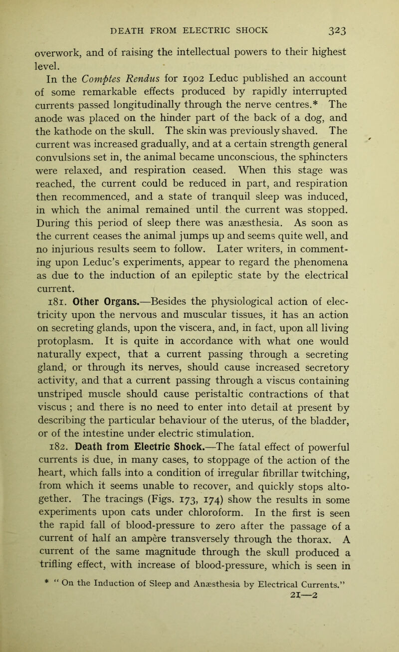 overwork, and of raising the intellectual powers to their highest level. In the Comptes Rendus for 1902 Leduc published an account of some remarkable effects produced by rapidly interrupted currents passed longitudinally through the nerve centres.* The anode was placed on the hinder part of the back of a dog, and the kathode on the skull. The skin was previously shaved. The current was increased gradually, and at a certain strength general convulsions set in, the animal became unconscious, the sphincters were relaxed, and respiration ceased. When this stage was reached, the current could be reduced in part, and respiration then recommenced, and a state of tranquil sleep was induced, in which the animal remained until the current was stopped. During this period of sleep there was anaesthesia. As soon as the current ceases the animal jumps up and seems quite well, and no injurious results seem to follow. Later writers, in comment- ing upon Leduc’s experiments, appear to regard the phenomena as due to the induction of an epileptic state by the electrical current. 181. Other Organs.—Besides the physiological action of elec- tricity upon the nervous and muscular tissues, it has an action on secreting glands, upon the viscera, and, in fact, upon all living protoplasm. It is quite in accordance with what one would naturally expect, that a current passing through a secreting gland, or through its nerves, should cause increased secretory activity, and that a current passing through a viscus containing unstriped muscle should cause peristaltic contractions of that viscus ; and there is no need to enter into detail at present by describing the particular behaviour of the uterus, of the bladder, or of the intestine under electric stimulation. 182. Death from Electric Shock.—^The fatal effect of powerful currents is due, in many cases, to stoppage of the action of the heart, which falls into a condition of irregular fibrillar twitching, from which it seems unable to recover, and quickly stops alto- gether. The tracings (Figs. 173, 174) show the results in some experiments upon cats under chloroform. In the first is seen the rapid fall of blood-pressure to zero after the passage of a current of half an ampere transversely through the thorax. A current of the same magnitude through the skull produced a trifling effect, with increase of blood-pressure, which is seen in *  On the Induction of Sleep and Anaesthesia by Electrical Currents.” 21—2