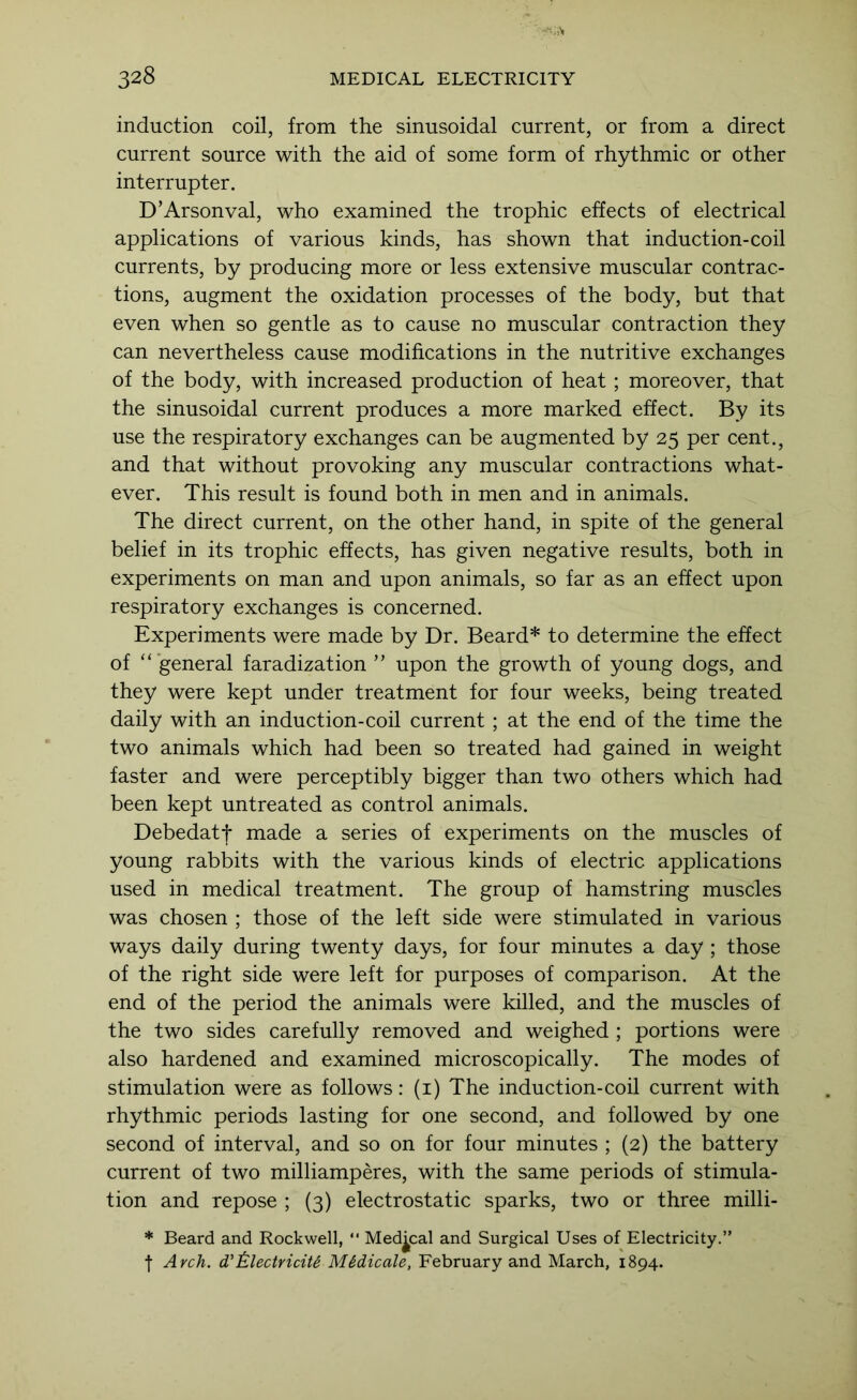 induction coil, from the sinusoidal current, or from a direct current source with the aid of some form of rhythmic or other interrupter. D’Arsonval, who examined the trophic effects of electrical applications of various kinds, has shown that induction-coil currents, by producing more or less extensive muscular contrac- tions, augment the oxidation processes of the body, but that even when so gentle as to cause no muscular contraction they can nevertheless cause modifications in the nutritive exchanges of the body, with increased production of heat ; moreover, that the sinusoidal current produces a more marked effect. By its use the respiratory exchanges can be augmented by 25 per cent., and that without provoking any muscular contractions what- ever. This result is found both in men and in animals. The direct current, on the other hand, in spite of the general belief in its trophic effects, has given negative results, both in experiments on man and upon animals, so far as an effect upon respiratory exchanges is concerned. Experiments were made by Dr. Beard* to determine the effect of “general faradization ” upon the growth of young dogs, and they were kept under treatment for four weeks, being treated daily with an induction-coil current ; at the end of the time the two animals which had been so treated had gained in weight faster and were perceptibly bigger than two others which had been kept untreated as control animals. Debedatf made a series of experiments on the muscles of young rabbits with the various kinds of electric applications used in medical treatment. The group of hamstring muscles was chosen ; those of the left side were stimulated in various ways daily during twenty days, for four minutes a day ; those of the right side were left for purposes of comparison. At the end of the period the animals were killed, and the muscles of the two sides carefully removed and weighed; portions were also hardened and examined microscopically. The modes of stimulation were as follows: (i) The induction-coil current with rhythmic periods lasting for one second, and followed by one second of interval, and so on for four minutes ; (2) the battery current of two milliamperes, with the same periods of stimula- tion and repose ; (3) electrostatic sparks, two or three milli- * Beard and Rockwell, “ Medical and Surgical Uses of Electricity.” t Arch. d't.lectriciU M&dicale, February and March, 1894.