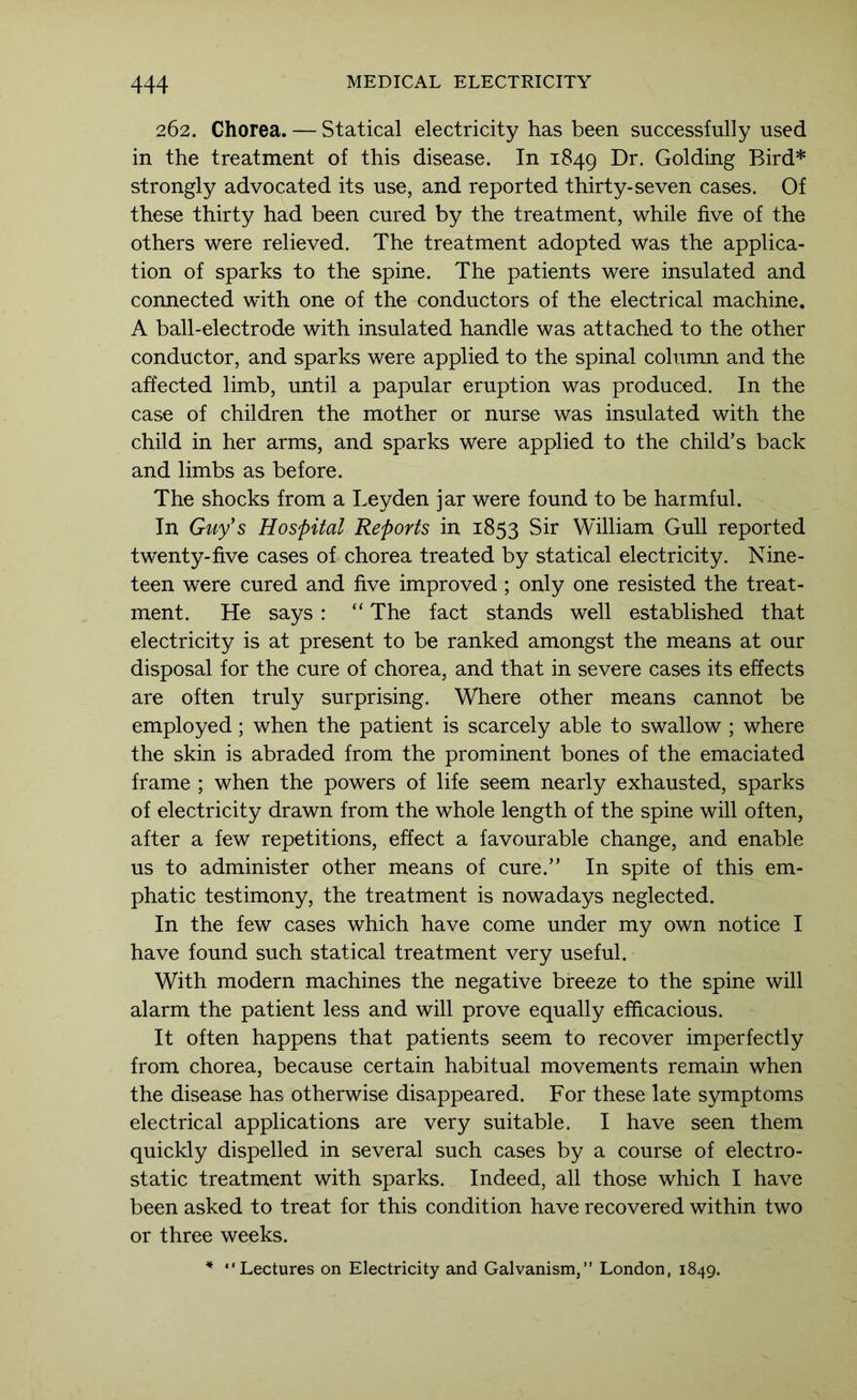 262. Chorea. — Statical electricity has been successfully used in the treatment of this disease. In 1849 Golding Bird* strongly advocated its use, and reported thirty-seven cases. Of these thirty had been cured by the treatment, while five of the others were relieved. The treatment adopted was the applica- tion of sparks to the spine. The patients were insulated and connected with one of the conductors of the electrical machine. A ball-electrode with insulated handle was attached to the other conductor, and sparks were applied to the spinal column and the affected limb, until a papular eruption was produced. In the case of children the mother or nurse was insulated with the child in her arms, and sparks were applied to the child’s back and limbs as before. The shocks from a Leyden jar were found to be harmful. In Guy's Hospital Reports in 1853 Sir William Gull reported twenty-five cases of chorea treated by statical electricity. Nine- teen were cured and five improved ; only one resisted the treat- ment. He says : “ The fact stands well established that electricity is at present to be ranked amongst the means at our disposal for the cure of chorea, and that in severe cases its effects are often truly surprising. Where other means cannot be employed; when the patient is scarcely able to swallow ; where the skin is abraded from the prominent bones of the emaciated frame ; when the powers of life seem nearly exhausted, sparks of electricity drawn from the whole length of the spine will often, after a few repetitions, effect a favourable change, and enable us to administer other means of cure.” In spite of this em- phatic testimony, the treatment is nowadays neglected. In the few cases which have come under my own notice I have found such statical treatment very useful. With modern machines the negative breeze to the spine will alarm the patient less and will prove equally efficacious. It often happens that patients seem to recover imperfectly from chorea, because certain habitual movements remain when the disease has otherwise disappeared. For these late symptoms electrical applications are very suitable. I have seen them quickly dispelled in several such cases by a course of electro- static treatment with sparks. Indeed, all those which I have been asked to treat for this condition have recovered within two or three weeks. * “Lectures on Electricity and Galvanism,’’ London, 1849.