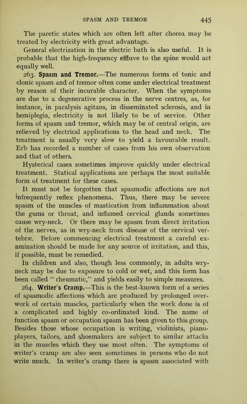 The paretic states which are often left after chorea may be treated by electricity with great advantage. General electrization in the electric bath is also useful. It is probable that the high-frequency effiuve to the spine would act equally well. 263. Spasm and Tremor.—^The numerous forms of tonic and clonic spasm and of tremor often come under electrical treatment by reason of their incurable character. When the symptoms are due to a degenerative process in the nerve centres, as, for instance, in paralysis agitans, in disseminated sclerosis, and in hemiplegia, electricity is not likely to be of service. Other forms of spasm and tremor, which may be of central origin, are relieved by electrical applications to the head and neck. The treatment is usually very slow to yield a favourable result. Erb has recorded a number of cases from his own observation and that of others. Hysterical cases sometimes improve quickly under electrical treatment. Statical applications are perhaps the most suitable form of treatment for these cases. It must not be forgotten that spasmodic affections are not infrequently reflex phenomena. Thus, there may be severe spasm of the muscles of mastication from inflammation about the gums or throat, and inflamed cervical glands sometimes cause wry-neck. Or there may be spasm from direct irritation of the nerves, as in wry-neck from disease of the cervical ver- tebrae. Before commencing electrical treatment a careful ex- amination should be made for any source of irritation, and this, if possible, must be remedied. In children and also, though less commonly, in adults wry- neck may be due to exposure to cold or wet, and this form has been called “ rheumatic,” and yields easily to simple measures. 264. Writer’s Cramp.—^This is the best-known form of a series of spasmodic affections which are produced by prolonged over- work of certain muscles, particularly when the work done is of a complicated and highly co-ordinated kind. The name of function spasm or occupation spasm has been given to this group. Besides those whose occupation is writing, violinists, piano- players, tailors, and shoemakers are subject to similar attacks in the muscles which they use most often. The symptoms of writer’s cramp are also seen sometimes in persons who do not write much. In writer’s cramp there is spasm associated with