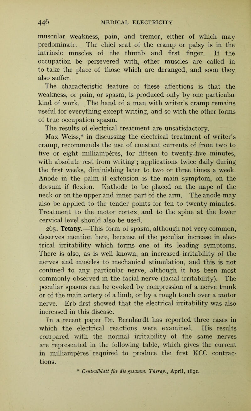 muscular weakness, pain, and tremor, either of which may predominate. The chief seat of the cramp or palsy is in the intrinsic muscles of the thumb and first finger. If the occupation be persevered with, other muscles are called in to take the place of those which are deranged, and soon they also suffer. The characteristic feature of these affections is that the weakness, or pain, or spasm, is produced only by one particular kind of work. The hand of a man with writer’s cramp remains useful for everything except writing, and so with the other forms of true occupation spasm. The results of electrical treatment are unsatisfactory. Max Weiss,* in discussing the electrical treatment of writer’s cramp, recommends the use of constant currents of from two to five or eight milliamperes, for fifteen to twenty-five minutes, with absolute rest from writing ; applications twice daily during the first weeks, diminishing later to two or three times a week. Anode in the palm if extension is the main symptom, on the dorsum if flexion. Kathode to be placed on the nape of the neck or on the upper and inner part of the arm. The anode may also be applied to the tender points for ten to twenty minutes. Treatment to the motor cortex and to the spine at the lower cervical level should also be used. 265. Tetany.—^This form of spasm, although not very common, deserves mention here, because of the peculiar increase in elec- trical irritability which forms one of its leading symptoms. There is also, as is well known, an increased irritability of the nerves and muscles to mechanical stimulation, and this is not confined to any particular nerve, although it has been most commonly observed in the facial nerve (facial irritability). The peculiar spasms can be evoked by compression of a nerve trunk or of the main artery of a limb, or by a rough touch over a motor nerve. Erb first showed that the electrical irritability was also increased in this disease. In a recent paper Dr. Bernhardt has reported three cases in which the electrical reactions were examined. His results compared with the normal irritability of the same nerves are represented in the following table, which gives the current in milliamperes required to produce the first KCC contrac- tions. * Centralhlatt fi'ir die gesamm. Therap., April, 1891.