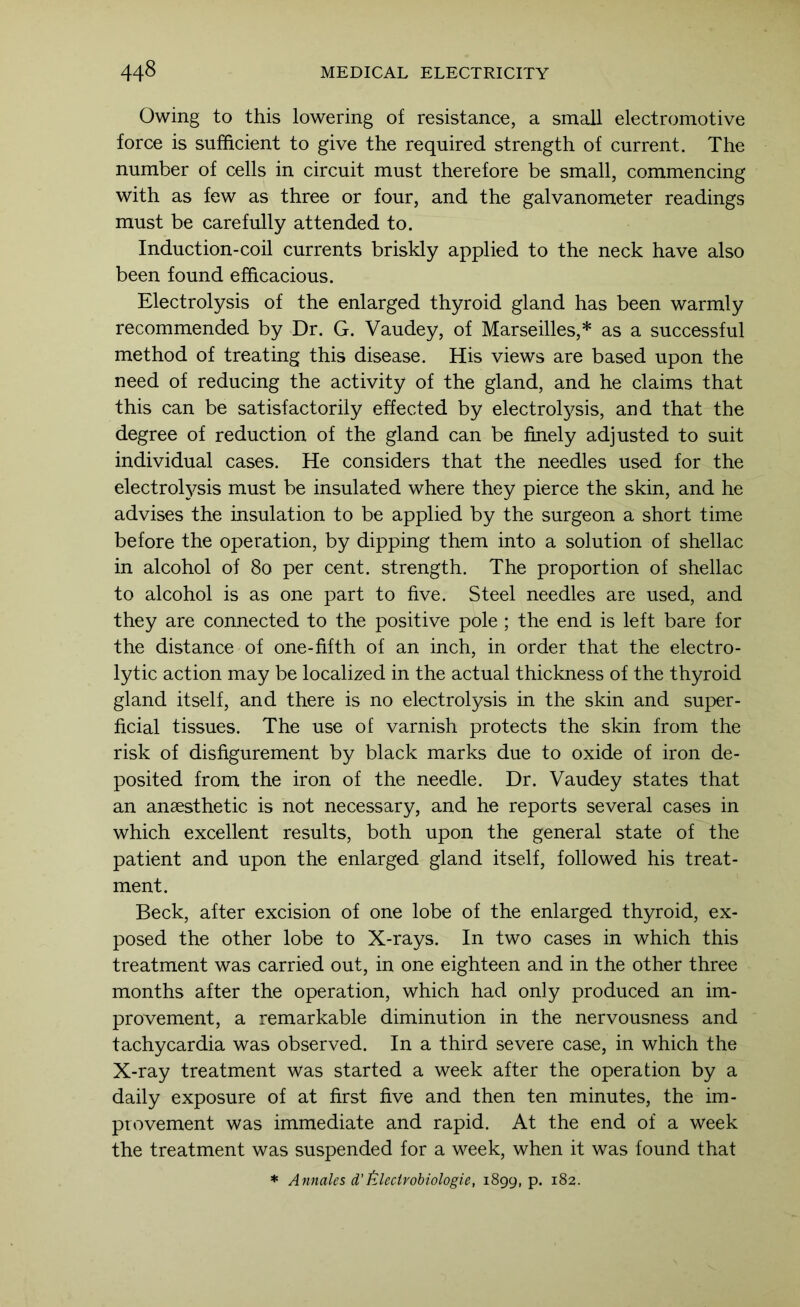 Owing to this lowering of resistance, a small electromotive force is sufficient to give the required strength of current. The number of cells in circuit must therefore be small, commencing with as few as three or four, and the galvanometer readings must be carefully attended to. Induction-coil currents briskly applied to the neck have also been found efficacious. Electrolysis of the enlarged thyroid gland has been warmly recommended by Dr. G. Vaudey, of Marseilles,* as a successful method of treating this disease. His views are based upon the need of reducing the activity of the gland, and he claims that this can be satisfactorily effected by electrolysis, and that the degree of reduction of the gland can be finely adjusted to suit individual cases. He considers that the needles used for the electroh^sis must be insulated where they pierce the skin, and he advises the insulation to be applied by the surgeon a short time before the operation, by dipping them into a solution of shellac in alcohol of 8o per cent, strength. The proportion of shellac to alcohol is as one part to five. Steel needles are used, and they are connected to the positive pole ; the end is left bare for the distance of one-fifth of an inch, in order that the electro- lytic action may be localized in the actual thickness of the thyroid gland itself, and there is no electrolysis in the skin and super- ficial tissues. The use of varnish protects the skin from the risk of disfigurement by black marks due to oxide of iron de- posited from the iron of the needle. Dr. Vaudey states that an anaesthetic is not necessary, and he reports several cases in which excellent results, both upon the general state of the patient and upon the enlarged gland itself, followed his treat- ment. Beck, after excision of one lobe of the enlarged thyroid, ex- posed the other lobe to X-rays. In two cases in which this treatment was carried out, in one eighteen and in the other three months after the operation, which had only produced an im- provement, a remarkable diminution in the nervousness and tachycardia was observed. In a third severe case, in which the X-ray treatment was started a week after the operation by a daily exposure of at first five and then ten minutes, the im- provement was immediate and rapid. At the end of a week the treatment was suspended for a week, when it was found that * Annales d'filecirobiologie, 1899, p. 182.
