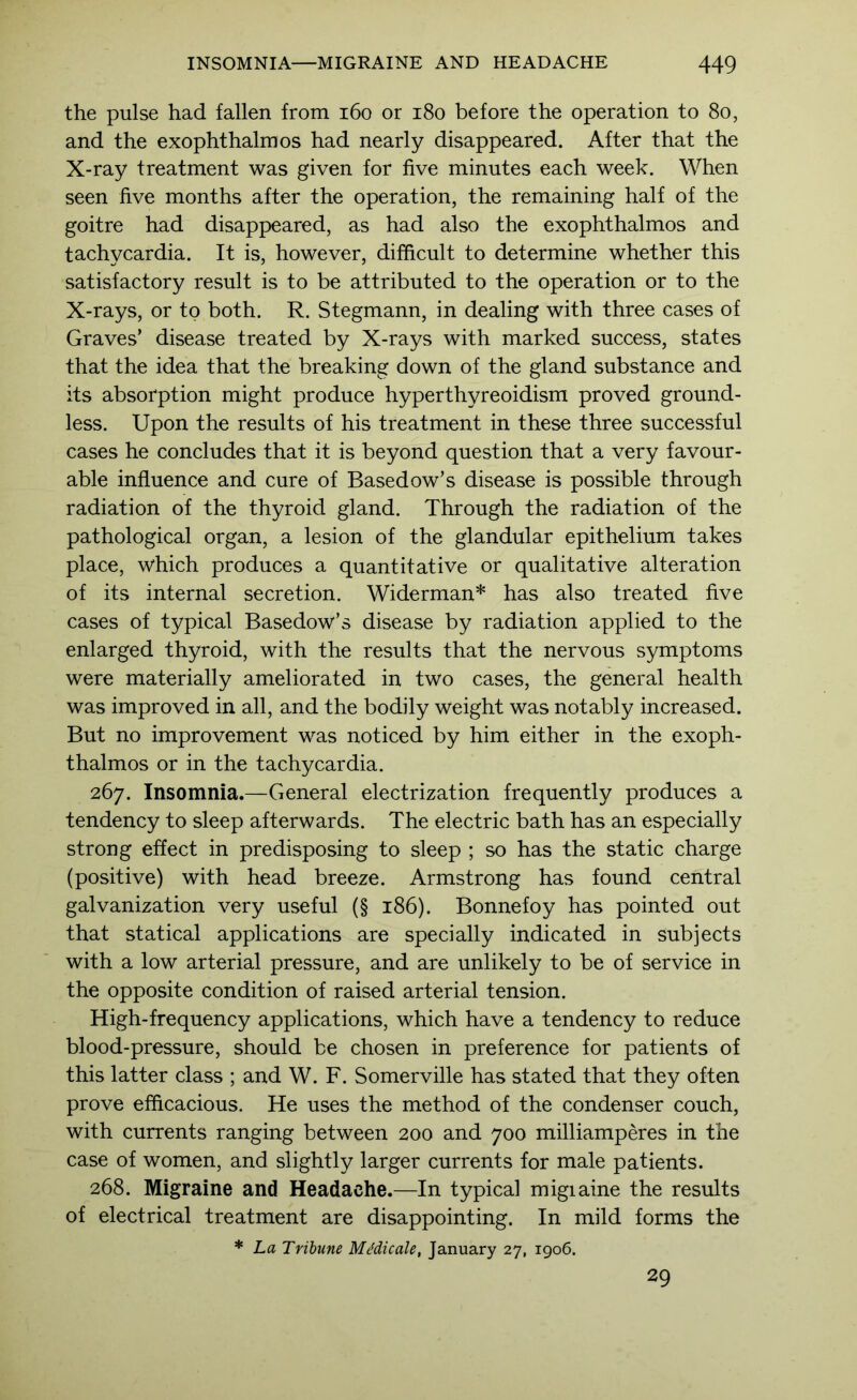 the pulse had fallen from i6o or i8o before the operation to 8o, and the exophthalmos had nearly disappeared. After that the X-ray treatment was given for five minutes each week. When seen five months after the operation, the remaining half of the goitre had disappeared, as had also the exophthalmos and tachycardia. It is, however, difficult to determine whether this satisfactory result is to be attributed to the operation or to the X-rays, or to both. R. Stegmann, in dealing with three cases of Graves’ disease treated by X-rays with marked success, states that the idea that the breaking down of the gland substance and its absorption might produce hyperthyreoidism proved ground- less. Upon the results of his treatment in these three successful cases he concludes that it is beyond question that a very favour- able influence and cure of Basedow’s disease is possible through radiation of the thyroid gland. Through the radiation of the pathological organ, a lesion of the glandular epithelium takes place, which produces a quantitative or qualitative alteration of its internal secretion. Widerman* has also treated five cases of typical Basedow’s disease by radiation applied to the enlarged thyroid, with the results that the nervous symptoms were materially ameliorated in two cases, the general health was improved in all, and the bodily weight was notably increased. But no improvement was noticed by him either in the exoph- thalmos or in the tachycardia. 267. Insomnia.—General electrization frequently produces a tendency to sleep afterwards. The electric bath has an especially strong effect in predisposing to sleep ; so has the static charge (positive) with head breeze. Armstrong has found central galvanization very useful (§ 186). Bonnefoy has pointed out that statical applications are specially indicated in subjects with a low arterial pressure, and are unlikely to be of service in the opposite condition of raised arterial tension. High-frequency applications, which have a tendency to reduce blood-pressure, should be chosen in preference for patients of this latter class ; and W. F. Somerville has stated that they often prove efficacious. He uses the method of the condenser couch, with currents ranging between 200 and 700 milliamperes in the case of women, and slightly larger currents for male patients. 268. Migraine and Headache.—In typical migiaine the results of electrical treatment are disappointing. In mild forms the * La Tribune MMicale, January 27, 1906. 29