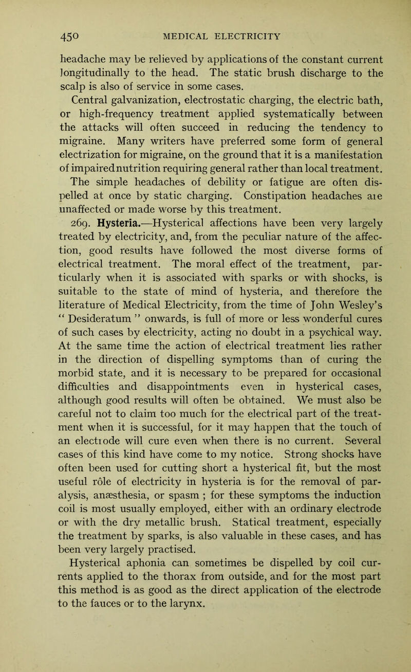 headache may be relieved by applications of the constant current longitudinally to the head. The static brush discharge to the scalp is also of service in some cases. Central galvanization, electrostatic charging, the electric bath, or high-frequency treatment applied systematically between the attacks will often succeed in reducing the tendency to migraine. Many writers have preferred some form of general electrization for migraine, on the ground that it is a manifestation of impaired nutrition requiring general rather than local treatment. The simple headaches of debility or fatigue are often dis- pelled at once by static charging. Constipation headaches aie unaffected or made worse by this treatment. 269. Hysteria.—Hysterical affections have been very largely treated by electricity, and, from the peculiar nature of the affec- tion, good results have followed the most diverse forms of electrical treatment. The moral effect of the treatment, par- ticularly when it is associated with sparks or with shocks, is suitable to the state of mind of hysteria, and therefore the literature of Medical Electricity, from the time of John Wesley’s “ Desideratum ” onwards, is full of more or less wonderful cures of such cases by electricity, acting no doubt in a psychical way. At the same time the action of electrical treatment lies rather in the direction of dispelling symptoms than of curing the morbid state, and it is necessary to be prepared for occasional difficulties and disappointments even in hysterical cases, although good results will often be obtained. We must also be careful not to claim too much for the electrical part of the treat- ment when it is successful, for it may happen that the touch of an electiode will cure even when there is no current. Several cases of this kind have come to my notice. Strong shocks have often been used for cutting short a hysterical fit, but the most useful role of electricity in hysteria is for the removal of par- alysis, ansesthesia, or spasm ; for these symptoms the induction coil is most usually employed, either with an ordinary electrode or with the dry metallic brush. Statical treatment, especially the treatment by sparks, is also valuable in these cases, and has been very largely practised. Hysterical aphonia can sometimes be dispelled by coil cur- rents applied to the thorax from outside, and for the most part this method is as good as the direct application of the electrode to the fauces or to the larynx.