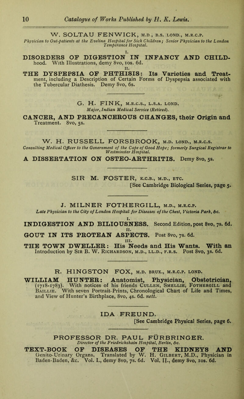 W. SOLTAU FENWICK, m.d , b.s. loNd., m.r.c.p. Physician to Out-patients at the Evelina Hospital for Sick Children; Senior Physician to the London Temperance Hospital. I. DISORDERS OF DIGESTION IN INFANCY AND CHILD- hood. With Illustrations, demy 8vo, los. 6d. II. THE DYSPEPSIA OF PHTHISIS: Its Varieties and Treat- ment, including a Description of Certain Forms of Dyspepsia associated with the Tubercular Diathesis. Demy 8vo, 6s. G. H. FINK, M.R.C.S., L.S.A. LOND. Major, Indian Medical Service (Retired). CANCER, AND PRECANCEROUS CHANGES, their Origin and Treatment. 8vo, 5s. W. H. RUSSELL FORSBROOK, m.d. lond., m.r.c.s. Consulting Medical Officer to the Government of the Cape of Good Hope; formerly Surgical Registrar to Westminster Hospital. A DISSERTATION ON OSTEO-ARTHRITIS. Demy 8vo, 5s. SIR M. FOSTER, k.c.b., m.d., etc. [See Cambridge Biological Series, page 5. J. MILNER FOTHERGILL, m.d., m.r.c.p. Late Physician to the City of London Hospital for Diseases of the Chest, Victoria Park, &c. INDIGESTION AND BILIOUSNESS. Second Edition, post 8vo, 7s. 6d. II. GOUT IN ITS PROTEAN ASPECTS. Post 8vo, 7s. 6d. III. THE TOWN DWELLER: His Needs and His Wants. With an Introduction by Sir B. W. Richardson, m.d., ll.d., f.r.s. Post 8vo, 3s. 6d. R. KINGSTON FOX, m.d. brux., m.r.c.p. lond. WILLIAM HUNTER; Anatomist, Physician, Obstetrician, (1718-1783). With notices of his friends Cullen, Smellie, Fothergill and Baillie. With seven Portrait-Prints, Chronological Chart of Life and Times, and View of Hunter’s Birthplace, 8vo, 4s. 6d. nett. IDA FREUND. [See Cambridge Physical Series, page 6. PROFESSOR DR. PAUL FURBRINGER. Director of the Friedrichshain Hospital, Berlin, &c. TEXT-BOOK OF DISEASES OF THE KIDNEYS AND Genito-Urinary Organs. Translated by W. H. Gilbert, M.D., Physician in Baden-Baden, &c. Vol. I., demy 8vp, 7s. 6d. Vol, IJ., demy 8vo, los. 6d.