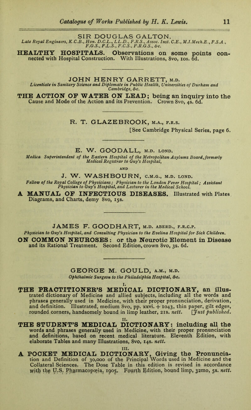 SIR DOUGLAS GALTON. Late Royal Engineers, K.C.B., Hon. D.C.L., LL.D., F.R.S., Assoc. Inst. C.E., M.I.Mech.E., F.S.A F.G.S., F.L.S., F.C.S., F.R.G.S., &c. HEALTHY HOSPITALS. Observations on some points con- nected with Hospital Construction. With Illustrations, 8vo, los. 6d. JOHN HENRY GARRETT, m.d. Licentiate in Sanitary Science and Diplomate in Public Health, Universities of Durham and Cambridge, &c. THE ACTION OP WATER ON LEAD; being an inquiry into the Cause and Mode of the Action and its Prevention. Crown 8vo, 4s. 6d. R. T. GLAZEBROOK, m.a., f.r.s. [See Cambridge Physical Series, page 6. E. W. GOODALL, m.d. lond. Medica Superintendent of the Eastern Hospital of the Metropolitan Asylums Board, formerly Medical Registrar to Guy's Hospital, AND J. W. WASHBOURN, c.m.g., m.d. lond. Fellow of the Royal College of Physicians; Physician to the London Fever Hospital; Assistant Physician to Guy's Hospital, and Lecturer in the Medical School. A MANUAL OP INPECTIOUS DISEASES. Illustrated with Plates Diagrams, and Charts, demy 8vo, 15s. JAMES F. GOODHART, m.d. aberd., f.r.c.p. Physician to Guy's Hospital, and Consulting Physician to the Evelina Hospital for Sick Children. ON COMMON NEUROSES : or the Neurotic Element in Disease and its Rational Treatment. Second Edition, crown 8vo, 3s. 6d. GEORGE M. GOULD, a.m., m.d. ophthalmic Surgeon to the Philadelphia Hospital, &c, THE PRACTITIONER’S MEDICAL DICTIONARY, an illus- trated dictionary of Medicine and allied subjects, including all the words and phrases generally used in Medicine, with their proper pronunciation, derivation, and definition. Illustrated, medium 8vo, pp. xxvi. + 1043, thin paper, gilt edges, rounded corners, handsomely bound in limp leather, 21s. nett. \ffust published. THE STUDENT’S MEDICAL DICTIONARY: including all the words and phrases generally used in Medicine, with their proper pronunciation and definitions, based on recent medical literature. Eleventh Edition, with elaborate Tables and many Illustrations, 8vo, 14s. nett. III. A POCKET MEDICAL DICTIONARY, Giving the Pronuncia- tion and Definition of 30,000 of the Principal Words used in Medicine and the Collateral Sciences. The Dose Table in this edition is revised in accordance >yitj? the y.S. Ph.armacopoeiaj 1905, Fourth Edition, bound limp, 32mo, 5s. nett.