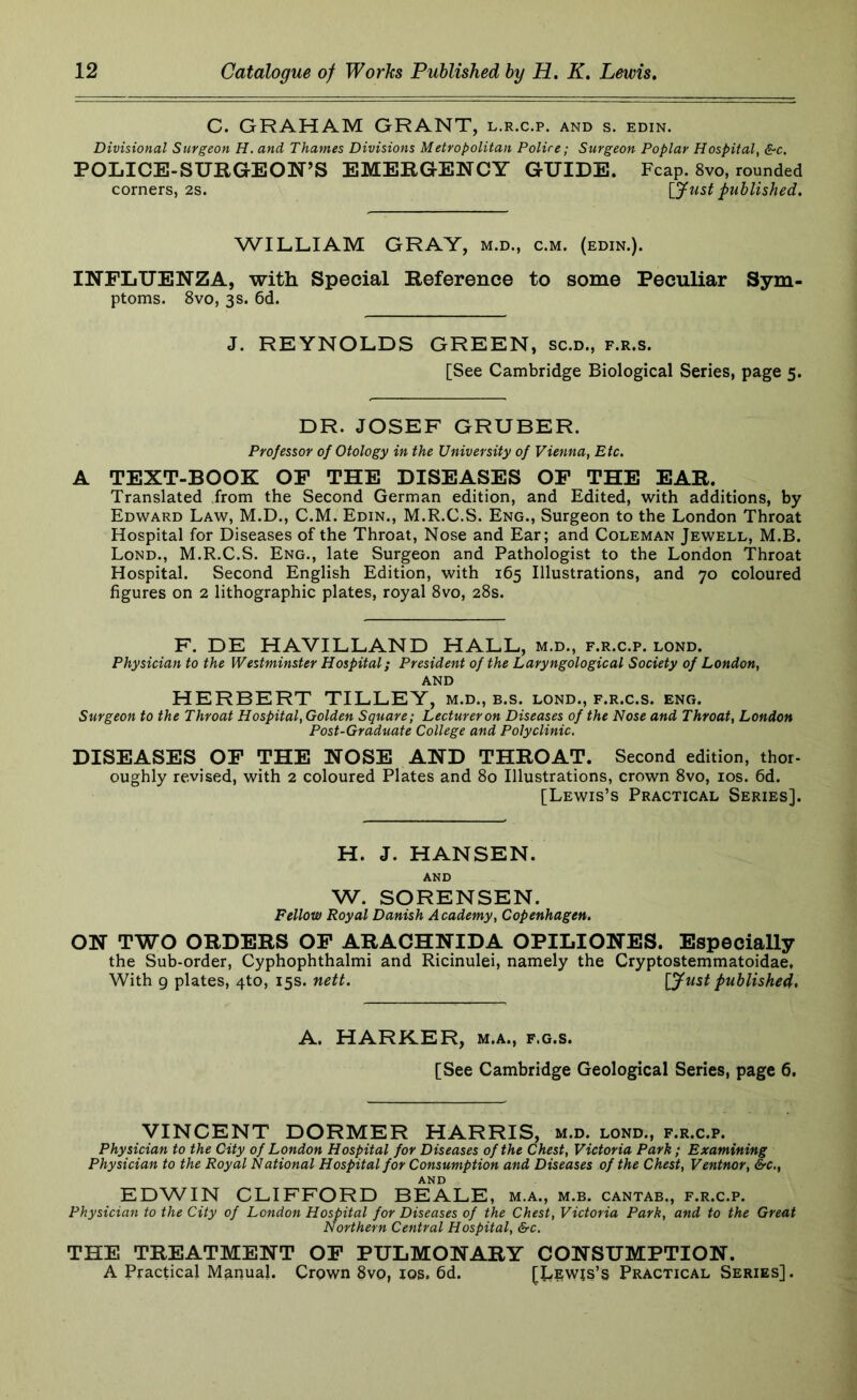 C. GRAHAM GRANT, l.r.c.p. and s. edin. Divisional Surgeon H. and Thames Divisions Metropolitan Police; Surgeon Poplar Hospital^ &c. POLICE-SURGEON’S EMERGENCY GUIDE. Fcap. 8vo, rounded corners, 2s. [Just published. WILLIAM GRAY, m.d., c.m. (edin.). INFLUENZA, with Special Reference to some Peculiar Sym- ptoms. 8vo, 3s. 6d. J. REYNOLDS GREEN, sc.d., f.r.s. [See Cambridge Biological Series, page 5. DR. JOSEF GRUBER. Professor of Otology in the University of Vienna, Etc. A TEXT-BOOK OF THE DISEASES OF THE EAR. Translated from the Second German edition, and Edited, with additions, by Edward Law, M.D., C.M. Edin., M.R.C.S. Eng., Surgeon to the London Throat Hospital for Diseases of the Throat, Nose and Ear; and Coleman Jewell, M.B. Lond., M.R.C.S. Eng., late Surgeon and Pathologist to the London Throat Hospital. Second English Edition, with 165 Illustrations, and 70 coloured figures on 2 lithographic plates, royal 8vo, 28s. F. DE HAVILLAND HALL, m.d., f.r.c.p. lond. Physician to the Westminster Hospital; President of the Laryngological Society of London, AND HERBERT TILLEY, m.d., b.s. lond., f.r.c.s. eng. Surgeon to the Throat Hospital, Golden Square; Lecturer on Diseases of the Nose and Throat, London Post-Graduate College and Polyclinic. DISEASES OF THE NOSE AND THROAT. Second edition, thor- oughly revised, with 2 coloured Plates and 80 Illustrations, crown 8vo, los. 6d. [Lewis’s Practical Series]. H. J. HANSEN. AND W. SORENSEN. Fellow Royal Danish Academy, Copenhagen. ON TWO ORDERS OF ARACHNIDA OPILIONES. Especially the Sub-order, Cyphophthalmi and Ricinulei, namely the Cryptostemmatoidae, With 9 plates, 4to, 15s. nett. [Just published. A. HARKER, m.a., f.g.s. [See Cambridge Geological Series, page 6. VINCENT DORMER HARRIS, m.d. lond., f.r.c.p. Physician to the City of London Hospital for Diseases of the Chest, Victoria Park; Examining Physician to the Royal National Hospital for Consumption and Diseases of the Chest, Ventnor, &c., AND EDWIN CLIFFORD BEALE, m.a., m.b. cantab., f.r.c.p. Physician to the City of London Hospital for Diseases of the Chest, Victoria Park, and to the Great Northern Central Hospital, &c. THE TREATMENT OF PULMONARY CONSUMPTION. A Practical Manual. Crown 8vo, los, fid. [J^ewis’s Practical Series].