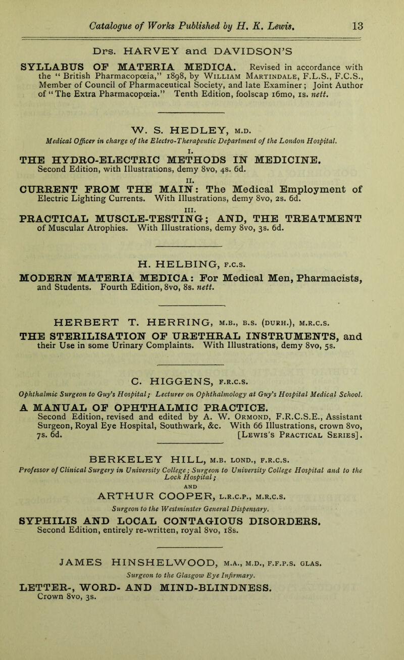 Drs. HARVEY and DAVIDSON’S SYLLABUS OF MATERIA MEDICA. Revised in accordance with the “ British Pharmacopoeia,” i8g8, by William Martindale, F.L.S., F.C.S., Member of Council of Pharmaceutical Society, and late Examiner ; Joint Author of “The Extra Pharmacopoeia.” Tenth Edition, foolscap i6mo, is. nett. W. S. HEDLEY, m.d. Medical Officer in charge of the Electro-Therapeutic Department of the London Hospital. THE HYDRO-ELECTRIC METHODS IN MEDICINE. Second Edition, with Illustrations, demy 8vo, 4s. 6d. II. CURRENT FROM THE MAIN: The Medical Employment of Electric Lighting Currents. With Illustrations, demy 8vo, 2s. 6d. III. PRACTICAL MUSCLE-TESTING; AND, THE TREATMENT of Muscular Atrophies. With Illustrations, demy 8vo, 3s. 6d. H. HELBING, f.c.s. MODERN MATERIA MEDICA: For Medical Men, Pharmacists, and Students. Fourth Edition, 8vo, 8s. nett. HERBERT T. HERRING, m.b., b.s. (durh.), m.r.c.s. THE STERILISATION OF URETHRAL INSTRUMENTS, and their Use in some Urinary Complaints. With Illustrations, demy 8vo, 5s. C. HIGGENS, F.R.c.s. Ophthalmic Surgeon to Guy's Hospital; Lecturer on Ophthalmology at Guy's Hospital Medical School. A MANUAL OF OPHTHALMIC PRACTICE. Second Edition, revised and edited by A. W. Ormond, F.R.C.S.E., Assistant Surgeon, Royal Eye Hospital, Southwark, &c. With 66 Illustrations, crown 8vo, 7s. 6d. [Lewis's Practical Series]. BERKELEY HILL, m.b. lond., f.r.c.s. Professor of Clinical Surgery in University College; Surgeon to University College Hospital and to the Lock Hospital; AND ARTHUR COOPER, l.r.c.p., m.r.c.s. Surgeon to the Westminster General Dispensary. SYPHILIS AND LOCAL CONTAGIOUS DISORDERS. Second Edition, entirely re-written, royal 8vo, i8s. JAMES HINSHELWOOD, m.a., m.d., f.f.p.s. glas. Surgeon to the Glasgow Eye Infirmary. LETTER-, WORD- AND MIND-BLINDNESS. Crown 8vo, 3s.