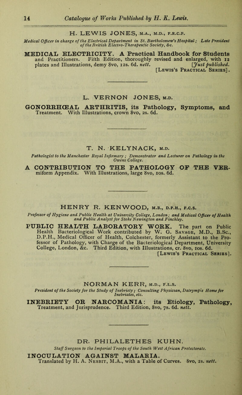 H. LEWIS JONES, m.a., m.d., f.r.c.p. Medical Officer in charge of the Electrical Department in St. Bartholomew's Hospital; Late President of the British Electro-Therapeutic Society, &c. MEDICAL ELECTRICITY. A Practical Handbook for Students and Practitioners. Fifth Edition, thoroughly revised and enlarged, with 12 plates and Illustrations, demy 8vo, 12s. 6d. nett. [fust published. [Lewis’s Practical Series]. L. VERNON JONES, m.d. GONORRHCEAL ARTHRITIS, its Pathology, Symptoms, and Treatment. With Illustrations, crown 8vo, 2S. 6d. T. N. KELYNACK, m.d. Pathologist to the Manchester Royal Infirmary ; Demonstrator and Lecturer on Pathology in the Owens College. A CONTRIBUTION TO THE PATHOLOGY OP THE VER- miform Appendix. With Illustrations, large 8vo, los. 6d. HENRY R. KENWOOD, m.b., d.p.h., f.c.s. Professor of Hygiene and Public Health at University College, London; and Medical Officer of Health and Public Analyst for Stoke Newington and Finchley. PUBLIC HEALTH LABORATORY WORK. The part on Public Health Bacteriological Work contributed by W. G. Savage, M.D., B.Sc,, D.P.H., Medical Officer of Health, Colchester, formerly Assistant to the Pro- fessor of Pathology, with Charge of the Bacteriological Department, University College, London, &c. Third Edition, with Illustrations, cr. 8vo, los. 6d. [Lewis’s Practical Series]. NORMAN KERR, m.d., f.l.s. President of the Society for the Study of Inebriety ; Consulting Physician, DalrympU Home for Inebriates, etc. INEBRIETY OR NARCOMANIA: its Etiology, Pathology, Treatment, and Jurisprudence. Third Edition, 8vo, 7s. 6d. nett. DR. PHILALETHES KUHN. Staff Surgeon to the Imperial Troops of the South West African Protectorate. INOCULATION AGAINST MALARIA. Translated by H. A. Nesbit, M.A., with a Table of Curves. 8vo, 2s. nett.