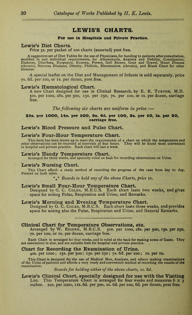 LEWIS’S CHARTS. For use in Hospitals and Private Practice. Lewis’s Diet Charts. Price 5s. per packet of 100 charts (assorted) post free. A suggestive set of Diet Tables for the use of Physicians, for handing to patients after consultation, modified to suit individual requirements, for Albuminuria, Anasmia and Debility, Constipation, Diabetes, Diarrhoea, Dyspepsia, Eczema, Fevers, Gall Stones, Gout and Gravel, Heart Disease (chronic). Nervous Diseases, Obesity, Phthisis, Rheumatism (chronic), and Blank Chart for other diseases. A special leaflet on the Diet and Management of Infants is sold separately, price 7s. 6d. per 100, or is. per dozen, post free. Lewis’s Haematological Chart. A new Chart designed for use in Clinical Research, by E. R. Turton, M.D. 50s. per 1000, 28s. per 500, 15s. per 250, 7s. per 100, or is. per dozen, carriage free. The following six charts are uniform in frice:— 25s. per lOOO, 14s. per 500, 3s. 6d. per lOO, 2s. per 50, Is. per 20, carriage free. Lewis’s Blood Pressure and Pulse Chart. Lewis’s Pour-Hour Temperature Chart. This form has been drawn up to meet the requirements of a chart on which the temperature and other observations can be recorded at intervals of four hours. They will be found most convenient in hospital and private practice. Each chart will last a week. Lewis’s Handy Temperature Chart. Arranged for three weeks, and specially ruled on back for recording observations on Urine. Lewis’s Nursing Chart. This Chart affords a ready method of recording the progress of the case from day to day. Printed on both sides. *** Boards to hold any of the above Charts, price is. Lewis’s Small Four-Hour Temperature Chart. Designed by G. C. Coles, M.R.C.S. Each chart lasts two weeks, and gives space for noting Pulse, Respiration and Urine, and Remarks. Lewis’s Morning and Evening Temperature Chart. Designed by G. C. Coles, M.R.C.S. Each chart lasts three weeks, and provides space for noting also the Pulse, Respiration and Urine, and General Remarks, Clinical Chart for Temperature Observations, etc. Arranged by W. Rigden, M.R.C.S. 50s. per 1000, 28s. per 500, 15s. per 250, 7s. per 100, or is. per dozen, carriage free. Each Chart is arranged for four weeks, and is ruled at the back for making notes of Cases. They are convenient in size, and are suitable both for hospital and private practice. Chart for Recording the Examination of Urine. 40s. per 1000 ; 25s. per 500; 15s. per 250; 7s. 6d. per 100 ; is. per 10. This Chart is designed for the use of Medical Men, Analysts, and others making examinations of the Urine of patients and affords a very ready and convenient method of recording the results of the examination. Boards for holding either of the above charts, is. 6d. Lewis’s Clinical Chart, specially designed for use with the Visiting List. This Temperature Chart is arranged for four weeks and measures 6X3 inches. 2qs, per 1000, iis. 6d. per 500, 2s. 6d. per 100, 6d. per dozen, post free.