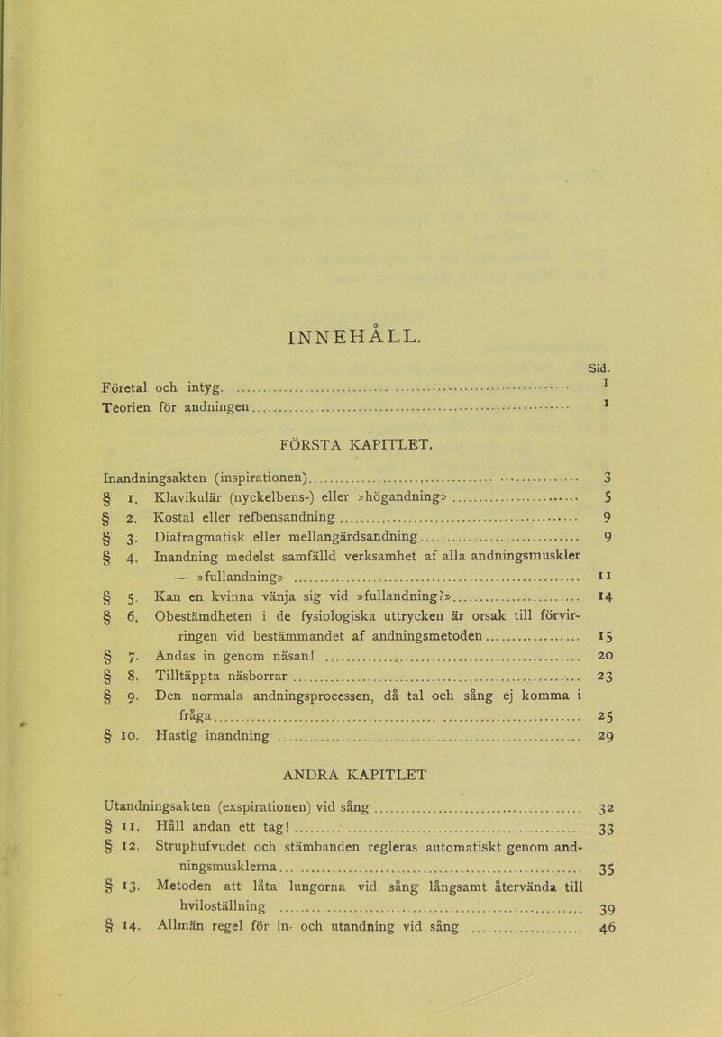 INNEHALL. Sid. Företal och intyg 1 Teorien för andningen 1 FÖRSTA KAPITLET. Inandningsakten (inspirationen) 3 § i. Klavikulär (nyckelbens-) eller »högandning» 5 § 2. Kostal eller refbensandning 9 § 3. Diafragmatisk eller mellangärdsandning 9 § 4. Inandning medelst samfälld verksamhet af alla andningsmuskler — »fullandning» II § 5. Kan en kvinna vänja sig vid »fullandning?» 14 § 6. Obestämdheten i de fysiologiska uttrycken är orsak till förvir- ringen vid bestämmandet af andningsmetoden 15 § 7. Andas in genom näsan! 20 § 8. Tilltäppta näsborrar 23 § 9. Den normala andningsprocessen, då tal och sång ej komma i fråga 25 § 10. Hastig inandning 29 ANDRA KAPITLET Utandningsakten (exspirationen) vid sång 32 § 11. Håll andan ett tag! 33 § 12. Struphufvudet och stämbanden regleras automatiskt genom and- ningsmusklerna 35 § 13. Metoden att låta lungorna vid sång långsamt återvända till hviloställning 39 § 14. Allmän regel för in- och utandning vid sång 46