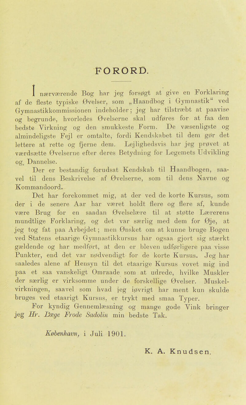 FORORD. I nærværende Bog har jeg forsøgt at give en Forklaring af de fleste typiske Øvelser, som „Haandbog i Gymnastik” ved Gymnastikkommissionen indeholder; jeg har tilstræbt at paavise og begrunde, hvorledes Øvelserne skal udføres for at faa den bedste Virkning og den smukkeste Form. De væsenligste og almindeligste Fejl er omtalte, fordi Kendskabet til dem gør det lettere at rette og fjerne dem. Lejlighedsvis har jeg prøvet at værdsætte Øvelserne efter deres Betydning for Legemets Udvikling og. Dannelse. Der er bestandig forudsat Kendskab til Haandbogen, saa- vel til dens Beskrivelse af Øvelserne, som til dens Navne og Kommandoord. Det har forekommet mig, at der ved de korte Kursus, som der i de senere Aar bar været boldt flere og flere af, kunde være Brug for en saadan Øvelselære til at støtte Lærerens mundtlige Forklaring, og det var særlig med dem for Øje, at jeg tog fat paa Arbejdet; men Ønsket om at kunne bruge Bogen ved Statens etaarige Gymnastikkursus har ogsaa gjort sig stærkt gældende og har medført, at den er bleven udførligere paa visse Punkter, end det var nødvendigt for de korte Kursus. Jeg har saaledes alene af Hensyn til det etaarige Kursus vovet mig ind paa et saa vanskeligt Ømraade som at udrede, hvilke Muskler der særlig er virksomme under de forskellige Øvelser. Muskel- virkningen, saavel som hvad jeg iøvrigt har ment kun skulde bruges ved etaarigt Kursus, er trykt med smaa Typer. For kyndig Gennemlæsning og mange gode Vink bringer jeg Hr. Hæge Frode Sadolin min bedste Tak. København, i Juli 1901. K. A. Knudsen.