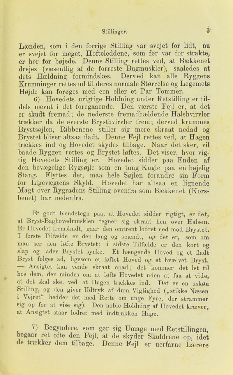 Lænden, sora i den forrige Stilling var svejet for lidt, nu er svejet for meget. Hofteleddene, som før var for strakte, er her for bøjede. Denne Stilling rettes ved, at Bækkenet drejes (væsentlig af de forreste Bugmuskler), saaledes at dets Hældning formindskes. Derved kan alle Ryggens Krumninger rettes ud til deres normale Størrelse og Legemets Højde kan forøges med een eller et Par Tommer. 6) Hovedets urigtige Holdning under Retstilling er til- dels nævnt i det foregaaende. Den værste Fejl er, at det er skudt fremad; de nederste fremadhældende Halshvirvler trækker da de øverste Brysthvirvler frem; derved krummes Brystsøjlen, Ribbenene stiller sig mere skraat nedad og Brystet bliver altsaa fladt. Denne Fejl rettes ved, at Hagen trækkes ind og Hovedet skydes tilbage. Naar det sker, vil baade Ryggen rettes og Brystet løftes. Det viser, hvor vig- tig Hovedets Stilling er. Hovedet sidder paa Enden af den bevægelige Rygsøjle som en tung Kugle paa en bøjelig Stang. Flyttes det, maa hele Søjlen forandre sin Form for Ligevægtens Skyld. Hovedet bar altsaa en lignende Magt over Rygradens Stilling ovenfra som Bækkenet (Kors- benet) har nedenfra. Et godt Kendetegn paa, at Hovedet sidder rigtigt, er det, at Bryst-Baghovedmusklen tegner sig skraat hen over Halsen. Er Hovedet fremskudt, gaar den omtrent lodret ned mod Brystet. I første Tilfælde er den lang og spændt, og det er, som om man ser den løfte Brystet; i sidste Tilfælde er den kort og slap og lader Brystet synke. Et hængende Hoved og et fladt Bryst følges ad, ligesom et løftet Hoved og et hvælvet Bryst. Ansigtet kan vende skraat opad; det kommer det let til hos dem, der mindes om at løfte Hovedet uden at faa at vide, at det skal ske, ved at Hagen trækkes ind. Det er en uskøn Stilling, og den giver Udtryk af dum Vigtighed („stikke Næsen i Vejret hedder det med Rette om unge Eyre, der strammer sig op for at vise sig). Den nohle Holdning af Hovedet kræver, at Ansigtet staar lodret med indtrukken Hage. 7) Begyndere, som gør sig Umage med Retstillingen, begaar ret ofte den Fejl, at de skyder Skuldrene ojd, idet de trækker dem tilbage. Denne Fejl er uerfarne Lærere