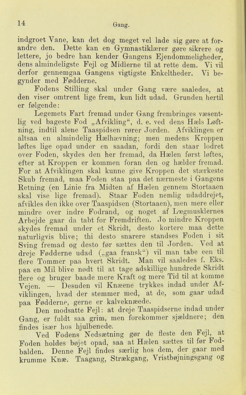 indgroet Vane, kan det dog meget vel lade sig gøre at for- andre den. Dette kan en Gymnastiklærer gøre sikrere og lettere, jo bedre han kender Gangens Ejendommeligheder, dens almindeligste Fejl og Midlerne til at rette dem. Vi vil derfor gennemgaa Gangens vigtigste Enkeltheder. Vi be- gynder med Fødderne. Fodens Stilling skal under Gang være saaledes, at den viser omtrent lige frem, kun lidt udad. Grunden hertil er følgende: Legemets Fart fremad under Gang frembringes væsent- lig ved bageste Fod „Afvikling“, d. e. ved dens Hæls Løft- ning, indtil alene Taaspidsen rører Jorden. Afviklingen er altsaa en almindelig Hælhævning; men medens Kroppen løftes lige opad under en saadan, fordi den staar lodret over Foden, skydes den her fremad, da Hælen først løftes, efter at Kroppen er kommen foran den og hælder fremad. For at Afviklingen skal kunne give Kroppen det stærkeste Skub fremad, maa Foden staa paa det nærmeste i Gangens Eetning (en Linie fra Midten af Hælen gennem Stortaaen skal vise lige fremad). Staar Foden nemlig udaddrejet, afvikles den ikke over Taaspidsen (Stortaaen), men mere eller mindre over indre Fodrand, og noget af Lægmusklernes Arbejde gaar da tabt for Fremdriften. Jo mindre Kroppen skydes fremad under et Skridt, desto kortere maa dette naturligvis blive; thi desto snarere standses Foden i sit Sving fremad og desto før sættes den til .Torden. Ved at dreje Fødderne udad („gaa fransk“) vil man tabe een til flere Tommer paa hvert Skridt. Man vil saaledes f. Eks. paa en Mil blive nødt til at tage adskillige hundrede Skridt flere og bruger baade mere Kraft og mere Tid til at komme Vejen. — Desuden vil Knæene trykkes indad under Af- viklingen, hvad der stemmer med, at de, som gaar udad paa Fødderne, gerne er kalveknæede. Den modsatte Fejl: at dreje Taaspidserne indad under Gang, er fuldt saa grim, men forekommer sjældnere; den flndes især hos hjulbenede. Ved Fodens Nedsætning gør de fleste den Fejl, at Foden holdes bøjet opad, saa at Hælen sættes til før Fod- balden. Denne Fejl findes særlig hos dem, der gaar med krumme Knæ. Taagang, Strækgang, Vristbøjningsgang og