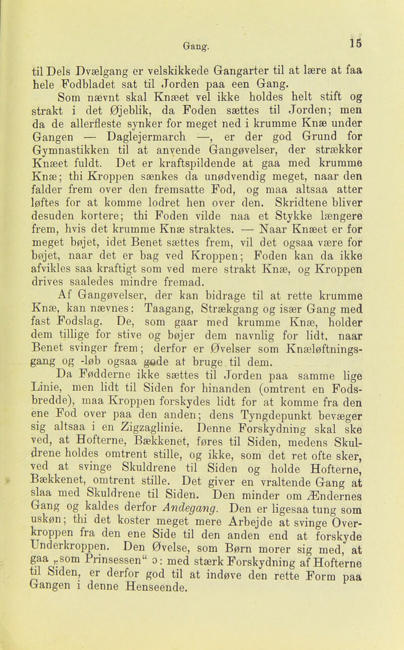 til Dels Dvælgang ei’ velskikkecle Gangarter til at lære at faa hele Fodbladet sat til Jorden paa een Gang. Som nævnt skal Knæet vel ikke holdes helt stift og strakt i det Øjeblik, da Foden sættes til Jorden; men da de allerfleste synker for meget ned i krumme Knæ under Gangen — Daglejermarch —, er der god Grund for Gymnastikken til at anvende Gangøvelser, der strækker Knæet fuldt. Det er kraftspildende at gaa med krumme Knæ; thi Kroppen sænkes da unødvendig meget, naar den falder frem over den fremsatte Fod, og maa altsaa atter løftes for at komme lodret hen over den. Skridtene bliver desuden kortere; thi Foden vilde naa et Stykke længere frem, hvis det krumme Knæ straktes. — Naar Knæet er for meget bøjet, idet Benet sættes frem, vil det ogsaa være for bøjet, naar det er bag ved Kroppen; Foden kan da ikke afvikles saa kraftigt som ved mere strakt Knæ, og Kroppen drives saaledes mindre fremad. Af Gangøvelser, der kan bidrage til at rette krumme Knæ, kan nævnes: Taagang, Strækgang og især Gang med fast Fodslag. De, som gaar med krumme Knæ, holder dem tillige for stive og bøjer dem navnlig for lidt, naar Benet svinger frem; derfor er Øvelser som Knæløftnings- gang og -løb ogsaa gade at bruge til dem. Da Fødderne ikke sættes til Jorden paa samme lige Linie, men lidt til Siden for hinanden (omtrent en Fods- bredde), maa Kropj^en forskydes lidt for at komme fra den ene Fod over paa den anden; dens Tyngdepunkt bevæger sig altsaa i en Zigzaglinie. Denne Forskydning skal ske ved, at Hofterne, Bækkenet, føres til Siden, medens Skul- drene holdes omtrent stille, og ikke, som det ret ofte sker, ved at svinge Skuldrene til Siden og holde Hofterne, Bækkenet, omtrent stille. Det giver en vraltende Gang at slaa med Skuldrene til Siden. Den minder om Ændernes Gang og kaldes derfor Andegang. Den er ligesaa tung som uskøn; thi det koster meget mere Arbejde at svinge Over- kroppen fra den ene Side til den anden end at forskyde Underkroppen. Den Øvelse, som Børn morer sig med, at stærk Forskydning af Hofterne W Siden, er derfor god til at indøve den rette Form paa Gangen i denne Henseende.