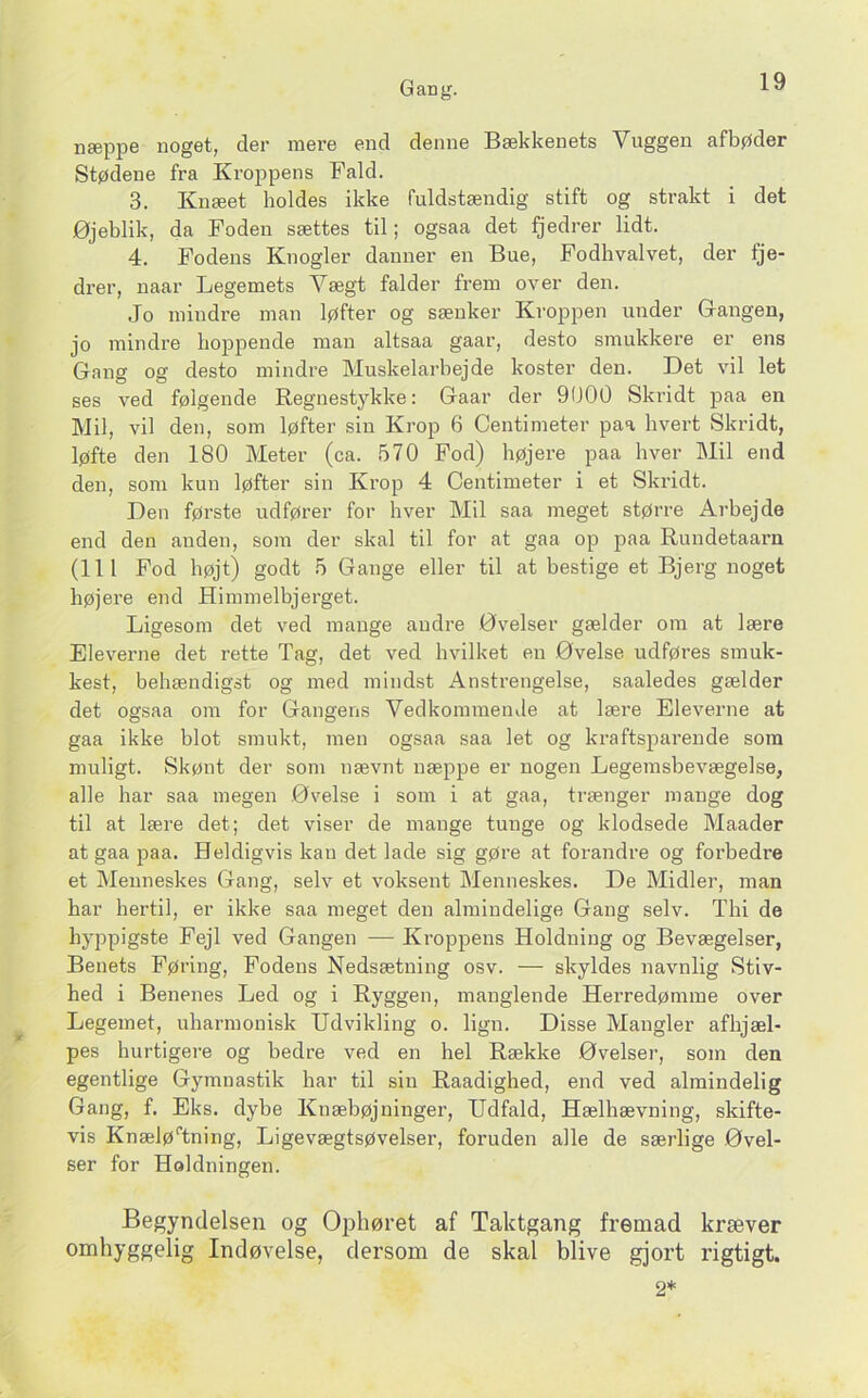 næppe noget, der mere end denne Bækkenets Vuggen afbøder Stødene fra Kroppens Fald. 3. Knæet holdes ikke fuldstændig stift og strakt i det Øjeblik, da Foden sættes til; ogsaa det fjedrer lidt. 4. Fodens Knogler danner en Bue, Fodhval vet, der fje- drer, uaar Legemets Vægt falder frem over den. Jo mindre man løfter og sænker Kroppen under Gangen, jo mindre hoppende man altsaa gaar, desto smukkere er ens Gang og desto mindre Muskelarbejde koster den. Det vil let ses ved følgende Regnestykke: Gaar der 9000 Ski’idt paa en Mil, vil den, som løfter sin Krop 6 Centimeter paa hvert Skridt, løfte den 180 Meter (ca. 570 Fod) højere paa hver Mil end den, som kun løfter sin Krop 4 Centimeter i et Skridt. Den første udfører for hver Mil saa meget større Arbejde end den anden, som der skal til for at gaa op paa Rundetaarn (111 Fod højt) godt 5 Gange eller til at bestige et Bjerg noget højere end Himmelbjerget. Ligesom det ved mange andre Øvelser gælder om at lære Eleverne det rette Tag, det ved hvilket en Øvelse udføres smuk- kest, behændigst og med mindst Anstrengelse, saaledes gælder det ogsaa om for Gangens Vedkommende at lære Eleverne at gaa ikke blot smukt, men ogsaa saa let og kraftsparende som muligt. Skønt der som nævnt næppe er nogen Legemsbevægelse, alle har saa megen Øvelse i som i at gaa, trænger mange dog til at lære det; det viser de mange tunge og klodsede Maader at gaa paa. Heldigvis kan det lade sig gøre at forandre og forbedre et Menneskes Gang, selv et voksent Menneskes. De Midler, man har hertil, er ikke saa meget den almindelige Gang selv. Thi de hyppigste Fejl ved Gangen — Kroppens Holdning og Bevægelser, Benets Føring, Fodens Nedsætning osv. — skyldes navnlig Stiv- hed i Benenes Led og i Ryggen, manglende Herredømme over Legemet, uharmonisk Udvikling o. lign. Disse Mangler afhjæl- pes hurtigere og bedre ved en hel Række Øvelser, som den egentlige Gymnastik har til sin Raadighed, end ved almindelig Gang, f. Eks. dybe Knæbøjninger, Udfald, Hælhævning, skifte- vis Knælø‘’tning, Ligevægtsøvelser, foruden alle de særlige Øvel- ser for Holdningen. Begyndelsen og Ophøret af Taktgang fremad kræver omhyggelig Indøvelse, dersom de skal blive gjort rigtigt. 2*