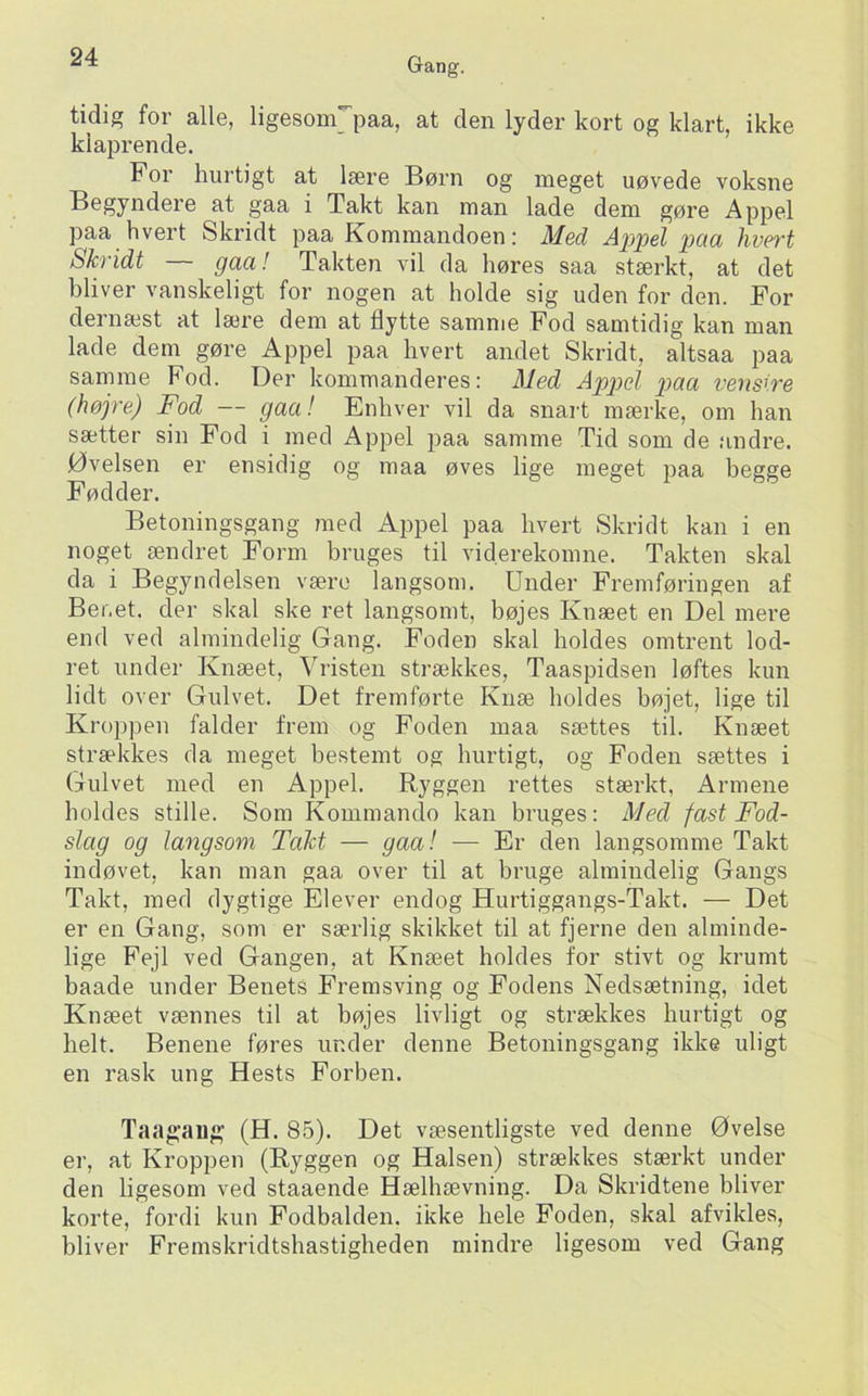 tidig for alle, ligesom'paa, at den lyder kort og klart, ikke klaprende. For hurtigt at lære Børn og meget uøvede voksne Begyndere at gaa i Takt kan man lade dem gøre Appel paa hvert Skridt paa Fommandoen; Med Appel pcia hveTt Skridt — gaa! Takten vil da høres saa stærkt, at det bliver vanskeligt for nogen at holde sig uden for den. For dernæst at lære dem at flytte samme Fod samtidig kan man lade dem gøre Appel paa hvert andet Skridt, altsaa paa samme Fod. Der kommanderes: Med Apptel paa venstre (højre) Fod — gaa! Enhver vil da snart mærke, om han sætter sin Fod i med Appel paa samme Tid som de andre. Øvelsen er ensidig og maa øves lige meget paa begge Fødder. Betoningsgang med Appel paa hvert Skridt kan i en noget ændret Form bruges til viderekomne. Takten skal da i Begyndelsen være langsom. Under Fremføringen af Benet, der skal ske ret langsomt, bøjes Knæet en Del mere end ved almindelig Gang. Foden skal holdes omtrent lod- ret under Knæet, Vristen strækkes, Taaspidsen løftes kun lidt over Gulvet. Det fremførte Knæ holdes bøjet, lige til Kroppen falder frem og Foden maa sættes til. Knæet strækkes da meget bestemt og hurtigt, og Foden sættes i (julvet med en Appel. Ryggen rettes stærkt, Armene holdes stille. Som Kommando kan bruges: Med fast Fod- slag og langsom Takt — gaa! — Er den langsomme Takt indøvet, kan man gaa over til at bruge almindelig Gangs Takt, med dygtige Elever endog Hurtiggangs-Takt. — Det er en Gang, som er særlig skikket til at fjerne den alminde- lige Fejl ved Gangen, at Knæet holdes for stivt og krumt baade under Benets Fremsving og Fodens Nedsætning, idet Knæet vænnes til at bøjes livligt og strækkes hurtigt og helt. Benene føres under denne Betoningsgang ikke uligt en rask ung Hests Forben. Taagaug (H. 85). Det væsentligste ved denne Øvelse er, at Kroppen (Ryggen og Halsen) strækkes stærkt under den ligesom ved staaende Hælhævning. Da Skridtene bliver korte, fordi kun Fodbalden, ikke hele Foden, skal afvikles, bliver Fremskridtshastigheden mindre ligesom ved Gang