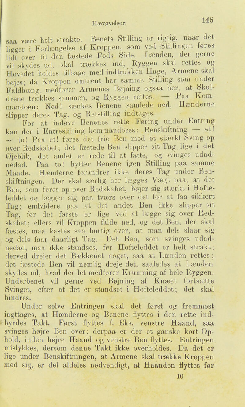 saa være helt strakte. Benets Stilling er rigtig, naar det ligger i Forlængelse af Kroppen, som ved Stillingen føres lidt over til den fæstede Fods Side. Lænden, der gerne vil skydes ud, skal trækkes ind, Ryggen skal rettes og Hovedet holdes tilbage med ind trukken Hage, Armene skal højes; da Kroppen omtrent har samme Stilling som under Faldhæng, medfører Armenes Bøjning ogsaa her, at Skul- drene trækkes sammen, og Ryggen rettes. Paa Kom- niaiidoen: Ned! sænkes Benene samlede ned. Hænderne slipper deres Tag, og Retstilling indtages. For at indøve Benenes rette Føring mider Entring kan der i Entrestilling kommanderes: Benskiftuing — et! —• to! Paa et! føres det frie Ben med et stærkt S' < VI11 or mi over Redskabet; det fæstede Ben slipper sit Tag lige i det Øjeblik, det andet er rede til at fatte, og svinges udad- nedad. Paa to! bytter Benene igen Stilling paa samme Maade. Hænderne foiandrer ikke deres Tag under Ben- skiftningen. Der skal særlig her lægges Vægt paa, at det Ben. som føres op over Redskabet, bøjer sig stærkt i Hofte- leddet og lægger sig paa tværs over det for at faa sikkert Tag; endvidere paa at det andet Ben ikke slipper sit d’ag, før det første er lige ved at lægge sig over Red- skabet; ellers vil Kroppen falde ned, og det Ben, der skal fæstes, maa kastes saa hurtig over, at man dels slaar sig og dels faar daarligt Tag. Det Ben, som svinges udad- nedad, maa ikke standses, før Hofteleddet er helt strakt; derved drejer det Bækkenet noget, saa at Lænden rettes ; det fæstede Ben vil nemlig dreje det, saaledes at Ijænden skydes ud, hvad der let medfører Krumning af hele Ryggen. Underbenet vil gerne ved Bøjning af Knæet fortsætte Svinget, efter at det er standset i Hofteleddet; det skal hindres. Under selve Entringen skal det først og fremmest iagttages, at Hænderne og Benene flyttes i den rette ind- byrdes Takt. Først flyttes f. Eks. venstre Haand, saa svinges højre Ben over; derpaa er der et ganske kort Op- hold, inden højre Haand og venstre Ben flyttes. Entringen mislykkes, dersom denne Takt ikke overholdes. Da det er lige under Benskiftningen, at Armene skal trække Kroppen med sig, er det aldeles nødvendigt, at Haanden flyttes før 10