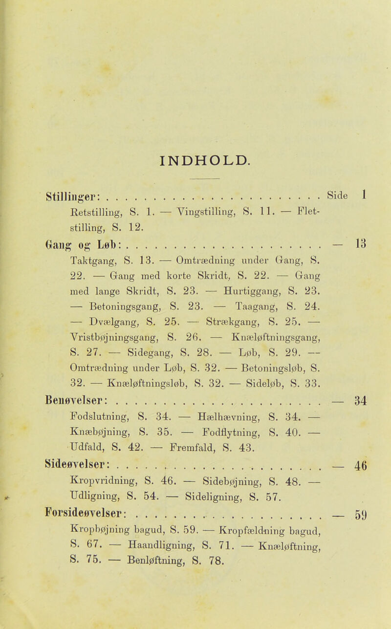 INDHOLD. Stillinger: Side 1 RetstilUug, S. 1. — Viiigstilling, S. 11. — Flet- stilling, S. 12. dang og Lob: — 13 Taktgang, S. 13. — Omtrædning under Gang, S. 22. — Gang med korte Skridt, S. 22. — Gang med lange Skridt, S. 23. — Hurtiggang, S. 23. — Betoningsgang, S. 23. — Taagang, S. 24. — Dvælgang, S. 25. — Strækgang, S. 25. — Vristbøjningsgang, S. 26. — Kuæløftningsgang, S. 27. — Sidegang, S. 28. — Løb, S. 29. — Omtrædniug under Løb, S. 32. — Betoningsløb, S. 32. — Knæløftningsløb, S. 32. — Sideløb, S. 33. Benøvelser: — 34 Fodslutning, S. 34. — Hælhævning, S. 34. — Knæbøjning, S. 35. — Fodflytning, S. 40. — Udfald, S. 42. — Fremfald, S. 43. Sideøvelser: 46 Kropvridning, S. 46. — Sidebøjning, S. 48. — Udligning, S. 54. — Sideligning, S. 57. Forsideøvelser: 5j) Kropbøjning bagud, S. 59. — Kropfæld-ning bagud, S- 67. — Haandligning, S. 71. — Kuæløftning,