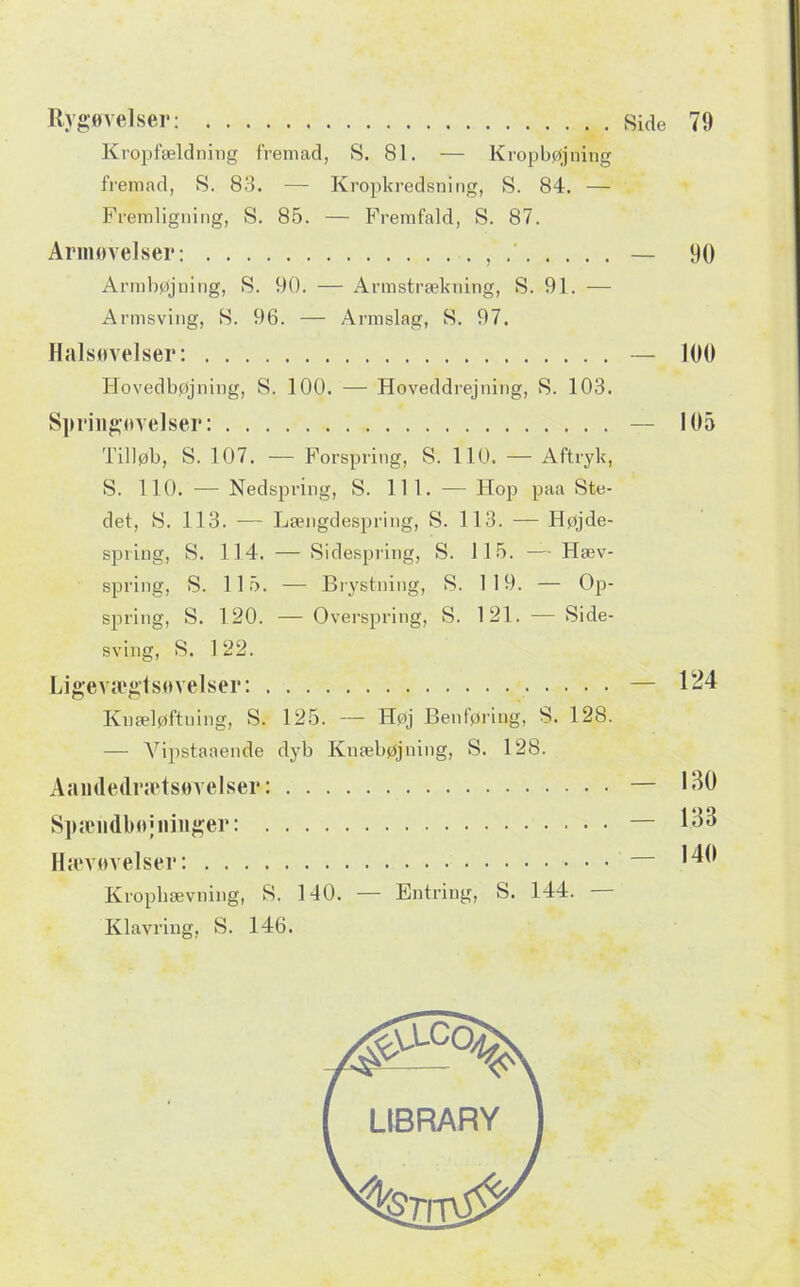 Kropfældning fremad, S. 81. — Kropbøjning fremad, S. 88. — Kropkredsning, S. 84. — Fremligning, S. 8.5. — Fremfald, S. 87. Armøvelser: , — 90 Armbøjning, S. 90. — Armstrækning, S. 91. — Armsving, S. 96. — Armslag, S. 97. Halsøvelser: — 100 Hovedbøjning, S. 100. — Hoveddrejning, S. 103. Spriugøvelser: Tilløb, S. 107. — Forspring, S. 110. — Aftryk, S. 110. — Nedspring, S. 111. — Hop paa Ste- det, S. 113. ■— Længdespring, S. 113. — Højde- spring, 8. 114. — Sidespring, S. 115. — Hæv- spring, S. 115. — Biystning, S. 119. — Op- spring, S. 120. — Overspring, S. 121. — Side- sving, S. 1 22. Ligevægtsøvelser: Knæløftning, S. 125. — Høj Benføring, S. 128. — Vipstaaende dyb Knæbøjning, S. 128. Aamledrsetsøvelser: SpæiidbøMiiiiger: H;evøvelser: Kropbævning, S. 140. — Entring, S. 144. Klavring, S. 146. 105 124 130 133 140