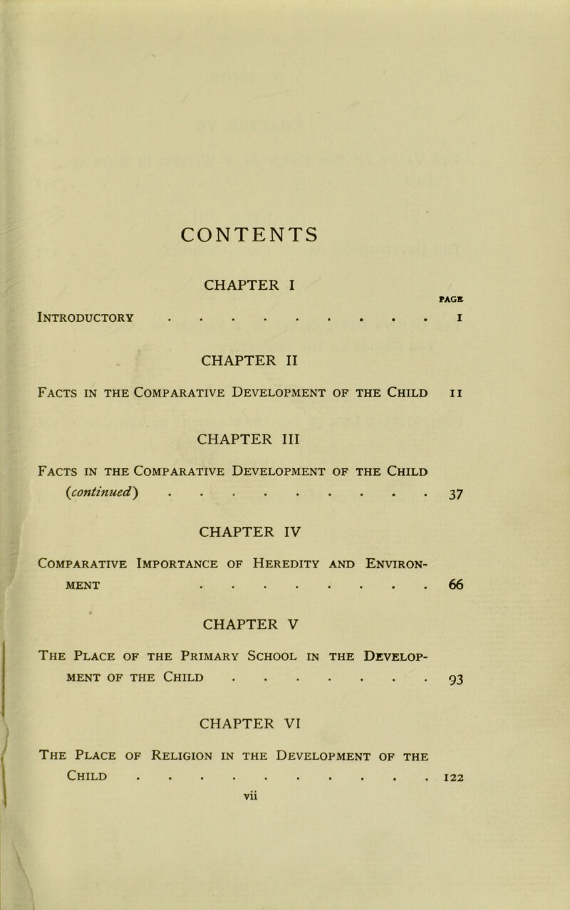 CONTENTS CHAPTER I Introductory CHAPTER II Facts in the Comparative Development of the Child CHAPTER III Facts in the Comparative Development of the Child (continued) . CHAPTER IV Comparative Importance of Heredity and Environ- ment ........ CHAPTER V The Place of the Primary School in the Develop- ment of the Child CHAPTER VI The Place of Religion in the Development of the Child PAGE I II 37 66 93 122 vn