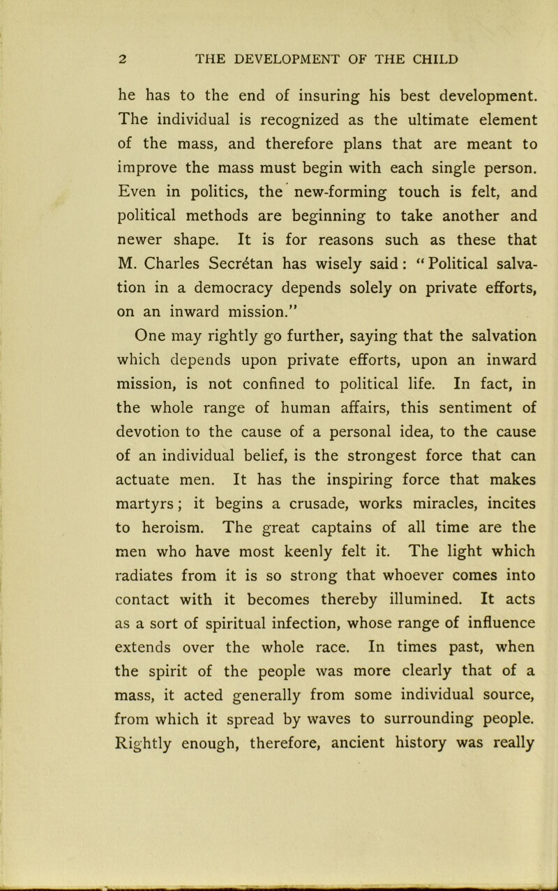 he has to the end of insuring his best development. The individual is recognized as the ultimate element of the mass, and therefore plans that are meant to improve the mass must begin with each single person. Even in politics, the new-forming touch is felt, and political methods are beginning to take another and newer shape. It is for reasons such as these that M. Charles Secrdtan has wisely said: “ Political salva- tion in a democracy depends solely on private efforts, on an inward mission.” One may rightly go further, saying that the salvation which depends upon private efforts, upon an inward mission, is not confined to political life. In fact, in the whole range of human affairs, this sentiment of devotion to the cause of a personal idea, to the cause of an individual belief, is the strongest force that can actuate men. It has the inspiring force that makes martyrs; it begins a crusade, works miracles, incites to heroism. The great captains of all time are the men who have most keenly felt it. The light which radiates from it is so strong that whoever comes into contact with it becomes thereby illumined. It acts as a sort of spiritual infection, whose range of influence extends over the whole race. In times past, when the spirit of the people was more clearly that of a mass, it acted generally from some individual source, from which it spread by waves to surrounding people. Rightly enough, therefore, ancient history was really