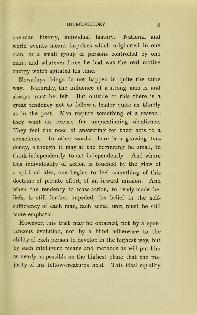 one-man history, individual history. National and world events meant impulses which originated in one man, or a small group of persons controlled by one man; and whatever force he had was the real motive energy which agitated his time. Nowadays things do not happen in quite the same way. Naturally, the influence of a strong man is, and always must be, felt. But outside of this there is a great tendency not to follow a leader quite as blindly as in the past. Men require something of a reason ; they want an excuse for unquestioning obedience. They feel the need of answering for their acts to a conscience. In other words, there is a growing ten- dency, although it may at the beginning be small, to think independently, to act independently. And where this individuality of action is touched by the glow of a spiritual idea, one begins to feel something of this doctrine of private effort, of an inward mission. And when the tendency to mass-action, to ready-made be- liefs, is still further impeded, the belief in the self- sufficiency of each man, each social unit, must be still more emphatic. However, this trait may be obtained, not by a spon- taneous evolution, not by a blind adherence to the ability of each person to develop in the highest way, but by such intelligent means and methods as will put him as nearly as possible on the highest plane that the ma- jority of his fellow-creatures hold. This ideal equality