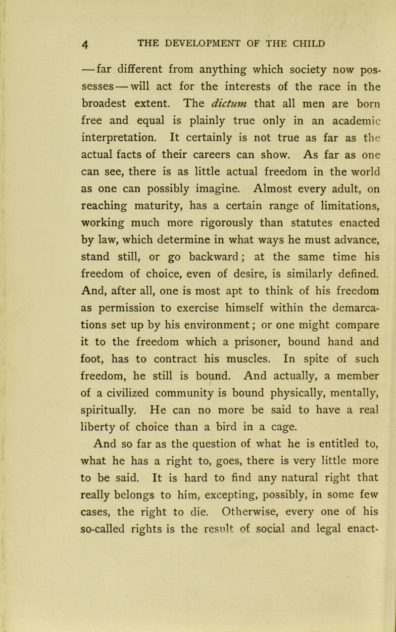 — far different from anything which society now pos- sesses— will act for the interests of the race in the broadest extent. The dictum that all men are born free and equal is plainly true only in an academic interpretation. It certainly is not true as far as the actual facts of their careers can show. As far as one can see, there is as little actual freedom in the world as one can possibly imagine. Almost every adult, on reaching maturity, has a certain range of limitations, working much more rigorously than statutes enacted by law, which determine in what ways he must advance, stand still, or go backward; at the same time his freedom of choice, even of desire, is similarly defined. And, after all, one is most apt to think of his freedom as permission to exercise himself within the demarca- tions set up by his environment; or one might compare it to the freedom which a prisoner, bound hand and foot, has to contract his muscles. In spite of such freedom, he still is bound. And actually, a member of a civilized community is bound physically, mentally, spiritually. He can no more be said to have a real liberty of choice than a bird in a cage. And so far as the question of what he is entitled to, what he has a right to, goes, there is very little more to be said. It is hard to find any natural right that really belongs to him, excepting, possibly, in some few cases, the right to die. Otherwise, every one of his so-called rights is the result of social and legal enact-