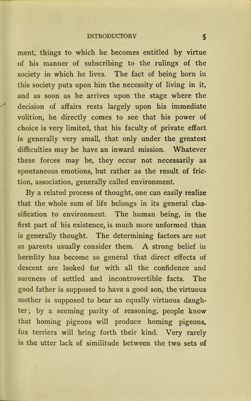 ment, things to which he becomes entitled by virtue of his manner of subscribing to the rulings of the society in which he lives. The fact of being born in this society puts upon him the necessity of living in it, and as soon as he arrives upon the stage where the decision of affairs rests largely upon his immediate volition, he directly comes to see that his power of choice is very limited, that his faculty of private effort is generally very small, that only under the greatest difficulties may he have an inward mission. Whatever these forces may be, they occur not necessarily as spontaneous emotions, but rather as the result of fric- tion, association, generally called environment. By a related process of thought, one can easily realize that the whole sum of life belongs in its general clas- sification to environment. The human being, in the first part of his existence, is much more unformed than is generally thought. The determining factors are not as parents usually consider them. A strong belief in heredity has become so general that direct effects of descent are looked for with all the confidence and sureness of settled and incontrovertible facts. The good father is supposed to have a good son, the virtuous mother is supposed to bear an equally virtuous daugh- ter; by a seeming parity of reasoning, people know that homing pigeons will produce homing pigeons, fox terriers will bring forth their kind. Very rarely is the utter lack of similitude between the two sets of