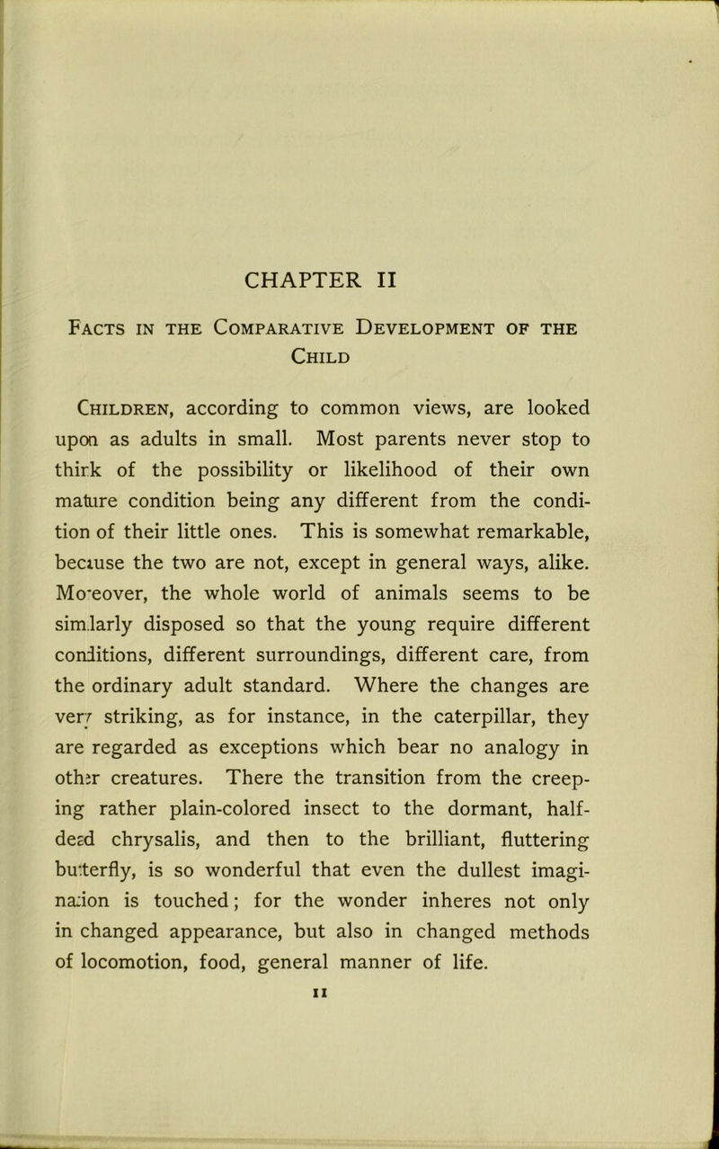 Facts in the Comparative Development of the Child Children, according to common views, are looked upon as adults in small. Most parents never stop to thirk of the possibility or likelihood of their own mature condition being any different from the condi- tion of their little ones. This is somewhat remarkable, because the two are not, except in general ways, alike. Mo*eover, the whole world of animals seems to be sim.larly disposed so that the young require different conditions, different surroundings, different care, from the ordinary adult standard. Where the changes are very striking, as for instance, in the caterpillar, they are regarded as exceptions which bear no analogy in oth;r creatures. There the transition from the creep- ing rather plain-colored insect to the dormant, half- deed chrysalis, and then to the brilliant, fluttering butterfly, is so wonderful that even the dullest imagi- na;ion is touched; for the wonder inheres not only in changed appearance, but also in changed methods of locomotion, food, general manner of life.