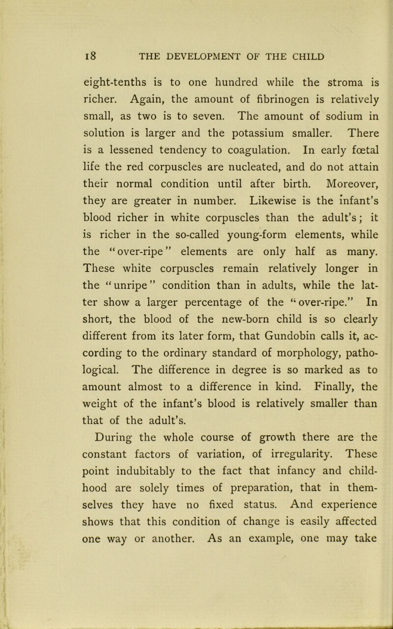 eight-tenths is to one hundred while the stroma is richer. Again, the amount of fibrinogen is relatively small, as two is to seven. The amount of sodium in solution is larger and the potassium smaller. There is a lessened tendency to coagulation. In early foetal life the red corpuscles are nucleated, and do not attain their normal condition until after birth. Moreover, they are greater in number. Likewise is the infant’s blood richer in white corpuscles than the adult’s; it is richer in the so-called young-form elements, while the “over-ripe” elements are only half as many. These white corpuscles remain relatively longer in the “unripe” condition than in adults, while the lat- ter show a larger percentage of the “over-ripe.” In short, the blood of the new-born child is so clearly different from its later form, that Gundobin calls it, ac- cording to the ordinary standard of morphology, patho- logical. The difference in degree is so marked as to amount almost to a difference in kind. Finally, the weight of the infant’s blood is relatively smaller than that of the adult’s. During the whole course of growth there are the constant factors of variation, of irregularity. These point indubitably to the fact that infancy and child- hood are solely times of preparation, that in them- selves they have no fixed status. And experience shows that this condition of change is easily affected one way or another. As an example, one may take