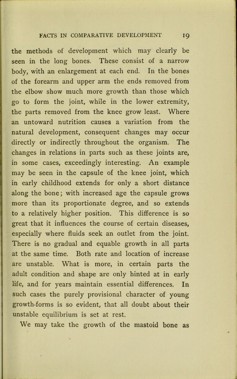 the methods of development which may clearly be seen in the long bones. These consist of a narrow body, with an enlargement at each end. In the bones of the forearm and upper arm the ends removed from the elbow show much more growth than those which go to form the joint, while in the lower extremity, the parts removed from the knee grow least. Where an untoward nutrition causes a variation from the natural development, consequent changes may occur directly or indirectly throughout the organism. The changes in relations in parts such as these joints are, in some cases, exceedingly interesting. An example may be seen in the capsule of the knee joint, which in early childhood extends for only a short distance along the bone; with increased age the capsule grows more than its proportionate degree, and so extends to a relatively higher position. This difference is so great that it influences the course of certain diseases, especially where fluids seek an outlet from the joint. There is no gradual and equable growth in all parts at the same time. Both rate and location of increase are unstable. What is more, in certain parts the adult condition and shape are only hinted at in early life, and for years maintain essential differences. In such cases the purely provisional character of young growth-forms is so evident, that all doubt about their unstable equilibrium is set at rest. We may take the growth of the mastoid bone as