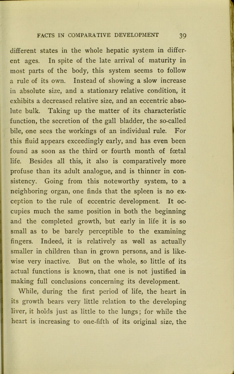 different states in the whole hepatic system in differ- ent ages. In spite of the late arrival of maturity in most parts of the body, this system seems to follow a rule of its own. Instead of showing a slow increase in absolute size, and a stationary relative condition, it exhibits a decreased relative size, and an eccentric abso- lute bulk. Taking up the matter of its characteristic function, the secretion of the gall bladder, the so-called bile, one sees the workings of an individual rule. For this fluid appears exceedingly early, and has even been found as soon as the third or fourth month of foetal life. Besides all this, it also is comparatively more profuse than its adult analogue, and is thinner in con- sistency. Going from this noteworthy system, to a neighboring organ, one finds that the spleen is no ex- ception to the rule of eccentric development. It oc- cupies much the same position in both the beginning and the completed growth, but early in life it is so small as to be barely perceptible to the examining fingers. Indeed, it is relatively as well as actually smaller in children than in grown persons, and is like- wise very inactive. But on the whole, so little of its actual functions is known, that one is not justified in making full conclusions concerning its development. While, during the first period of life, the heart in its growth bears very little relation to the developing liver, it holds just as little to the lungs; for while the heart is increasing to one-fifth of its original size, the