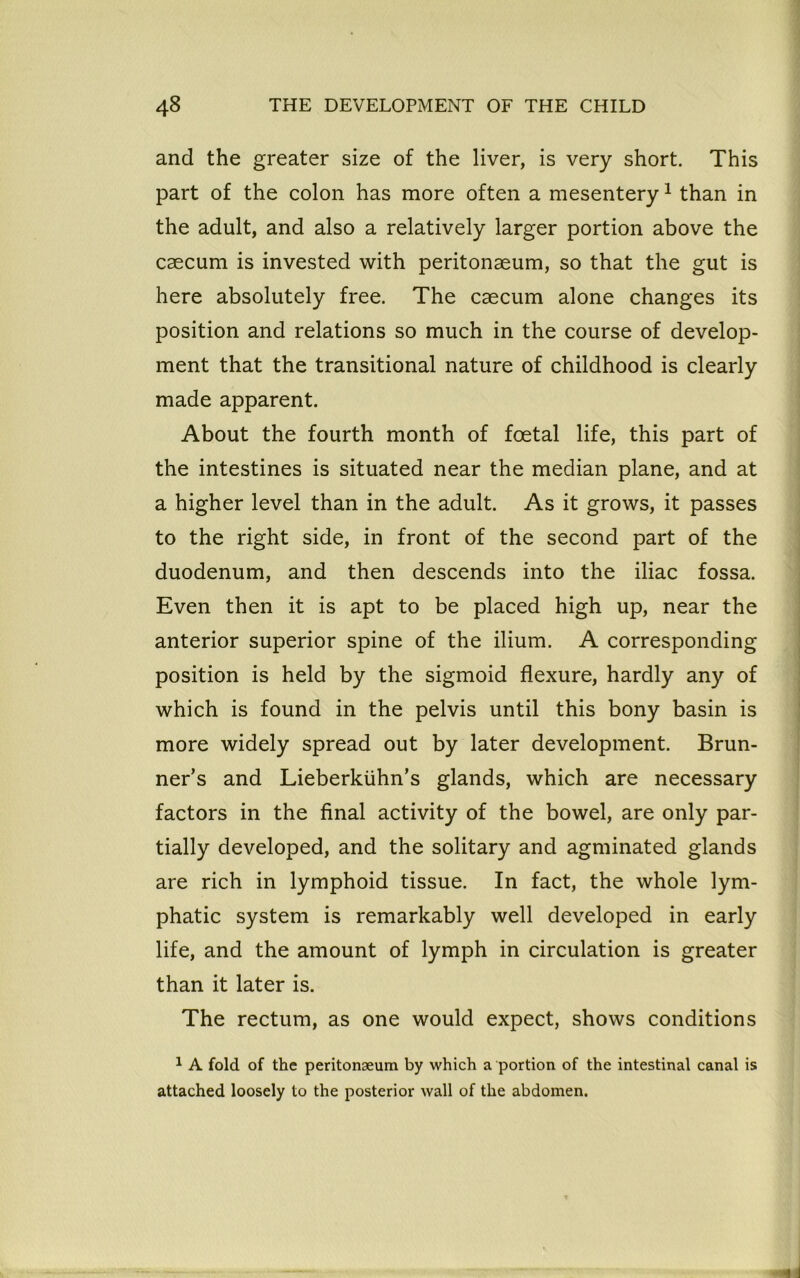 and the greater size of the liver, is very short. This part of the colon has more often a mesentery1 than in the adult, and also a relatively larger portion above the caecum is invested with peritonaeum, so that the gut is here absolutely free. The caecum alone changes its position and relations so much in the course of develop- ment that the transitional nature of childhood is clearly made apparent. About the fourth month of foetal life, this part of the intestines is situated near the median plane, and at a higher level than in the adult. As it grows, it passes to the right side, in front of the second part of the duodenum, and then descends into the iliac fossa. Even then it is apt to be placed high up, near the anterior superior spine of the ilium. A corresponding position is held by the sigmoid flexure, hardly any of which is found in the pelvis until this bony basin is more widely spread out by later development. Brun- ner’s and Lieberkiihn’s glands, which are necessary factors in the final activity of the bowel, are only par- tially developed, and the solitary and agminated glands are rich in lymphoid tissue. In fact, the whole lym- phatic system is remarkably well developed in early life, and the amount of lymph in circulation is greater than it later is. The rectum, as one would expect, shows conditions 1 A fold of the peritonaeum by which a portion of the intestinal canal is attached loosely to the posterior wall of the abdomen.
