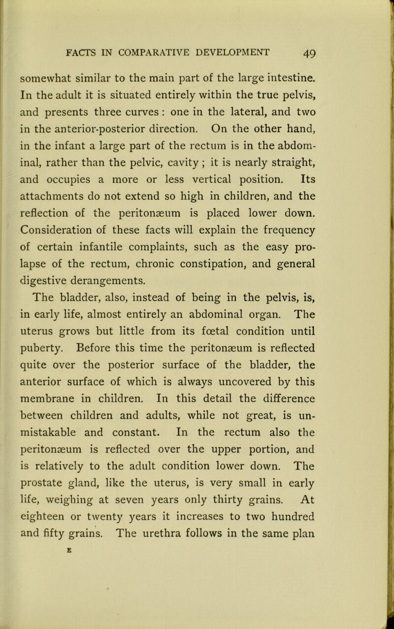 somewhat similar to the main part of the large intestine. In the adult it is situated entirely within the true pelvis, and presents three curves: one in the lateral, and two in the anterior-posterior direction. On the other hand, in the infant a large part of the rectum is in the abdom- inal, rather than the pelvic, cavity ; it is nearly straight, and occupies a more or less vertical position. Its attachments do not extend so high in children, and the reflection of the peritonaeum is placed lower down. Consideration of these facts will explain the frequency of certain infantile complaints, such as the easy pro- lapse of the rectum, chronic constipation, and general digestive derangements. The bladder, also, instead of being in the pelvis, is, in early life, almost entirely an abdominal organ. The uterus grows but little from its foetal condition until puberty. Before this time the peritonaeum is reflected quite over the posterior surface of the bladder, the anterior surface of which is always uncovered by this membrane in children. In this detail the difference between children and adults, while not great, is un- mistakable and constant. In the rectum also the peritonaeum is reflected over the upper portion, and is relatively to the adult condition lower down. The prostate gland, like the uterus, is very small in early life, weighing at seven years only thirty grains. At eighteen or twenty years it increases to two hundred and fifty grains. The urethra follows in the same plan