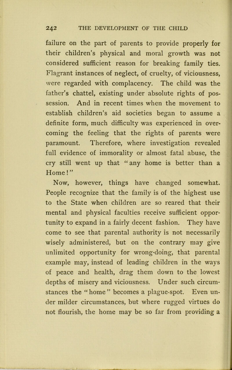 failure on the part of parents to provide properly for their children’s physical and moral growth was not considered sufficient reason for breaking family ties. Flagrant instances of neglect, of cruelty, of viciousness, were regarded with complacency. The child was the father’s chattel, existing under absolute rights of pos- session. And in recent times when the movement to establish children’s aid societies began to assume a definite form, much difficulty was experienced in over- coming the feeling that the rights of parents were paramount. Therefore, where investigation revealed full evidence of immorality or almost fatal abuse, the cry still went up that “ any home is better than a Home!” Now, however, things have changed somewhat. People recognize that the family is of the highest use to the State when children are so reared that their mental and physical faculties receive sufficient oppor- tunity to expand in a fairly decent fashion. They have come to see that parental authority is not necessarily wisely administered, but on the contrary may give unlimited opportunity for wrong-doing, that parental example may, instead of leading children in the ways of peace and health, drag them down to the lowest depths of misery and viciousness. Under such circum- stances the “home” becomes a plague-spot. Even un- der milder circumstances, but where rugged virtues do not flourish, the home may be so far from providing a