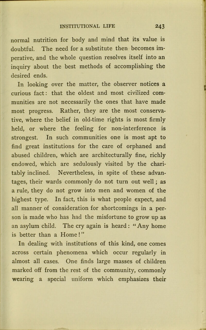 normal nutrition for body and mind that its value is doubtful. The need for a substitute then becomes im- perative, and the whole question resolves itself into an inquiry about the best methods of accomplishing the desired ends. In looking over the matter, the observer notices a curious fact: that the oldest and most civilized com- munities are not necessarily the ones that have made most progress. Rather, they are the most conserva- tive, where the belief in old-time rights is most firmly held, or where the feeling for non-interference is strongest. In such communities one is most apt to find great institutions for the care of orphaned and abused children, which are architecturally fine, richly endowed, which are sedulously visited by the chari- tably inclined. Nevertheless, in spite of these advan- tages, their wards commonly do not turn out well; as a rule, they do not grow into men and women of the highest type. In fact, this is what people expect, and all manner of consideration for shortcomings in a per- son is made who has had the misfortune to grow up as an asylum child. The cry again is heard: “Any home is better than a Home ! ” In dealing with institutions of this kind, one comes across certain phenomena which occur regularly in almost all cases. One finds large masses of children marked off from the rest of the community, commonly wearing a special uniform which emphasizes their