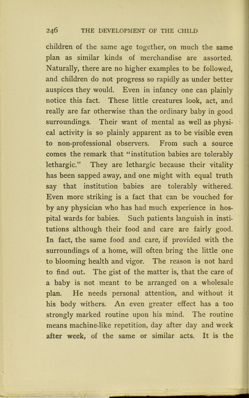 children of the same age together, on much the same plan as similar kinds of merchandise are assorted. Naturally, there are no higher examples to be followed, and children do not progress so rapidly as under better auspices they would. Even in infancy one can plainly notice this fact. These little creatures look, act, and really are far otherwise than the ordinary baby in good surroundings. Their want of mental as well as physi- cal activity is so plainly apparent as to be visible even to non-professional observers. From such a source comes the remark that “institution babies are tolerably lethargic.” They are lethargic because their vitality has been sapped away, and one might with equal truth say that institution babies are tolerably withered. Even more striking is a fact that can be vouched for by any physician who has had much experience in hos- pital wards for babies. Such patients languish in insti- tutions although their food and care are fairly good. In fact, the same food and care, if provided with the surroundings of a home, will often bring the little one to blooming health and vigor. The reason is not hard to find out. The gist of the matter is, that the care of a baby is not meant to be arranged on a wholesale plan. He needs personal attention, and without it his body withers. An even greater effect has a too strongly marked routine upon his mind. The routine means machine-like repetition, day after day and week after week, of the same or similar acts. It is the